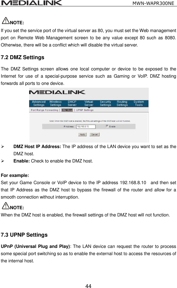                                                   MWN-WAPR300NE  44 NOTE:   If you set the service port of the virtual server as 80, you must set the Web management port on  Remote Web Management screen to be  any value except 80 such as  8080. Otherwise, there will be a conflict which will disable the virtual server. 7.2 DMZ Settings The  DMZ Settings screen  allows  one  local  computer  or  device  to  be  exposed  to  the Internet for  use  of  a  special-purpose  service  such  as  Gaming or  VoIP.  DMZ  hosting forwards all ports to one device.     DMZ Host IP Address: The IP address of the LAN device you want to set as the DMZ host.  Enable: Check to enable the DMZ host.  For example:   Set your Game Console or VoIP device to the IP address 192.168.8.10    and then set that IP Address as  the DMZ host to bypass the firewall of the router and allow  for a smooth connection without interruption. NOTE:   When the DMZ host is enabled, the firewall settings of the DMZ host will not function.  7.3 UPNP Settings UPnP (Universal Plug and Play): The LAN device can request the router to process some special port switching so as to enable the external host to access the resources of the internal host. 