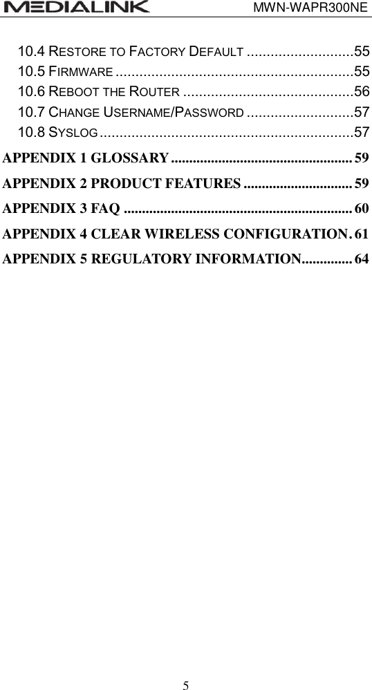                                 MWN-WAPR300NE  5 10.4 RESTORE TO FACTORY DEFAULT ........................... 55 10.5 FIRMWARE ............................................................ 55 10.6 REBOOT THE ROUTER ........................................... 56 10.7 CHANGE USERNAME/PASSWORD ........................... 57 10.8 SYSLOG ................................................................ 57 APPENDIX 1 GLOSSARY .................................................. 59 APPENDIX 2 PRODUCT FEATURES .............................. 59 APPENDIX 3 FAQ ............................................................... 60 APPENDIX 4 CLEAR WIRELESS CONFIGURATION . 61 APPENDIX 5 REGULATORY INFORMATION .............. 64 