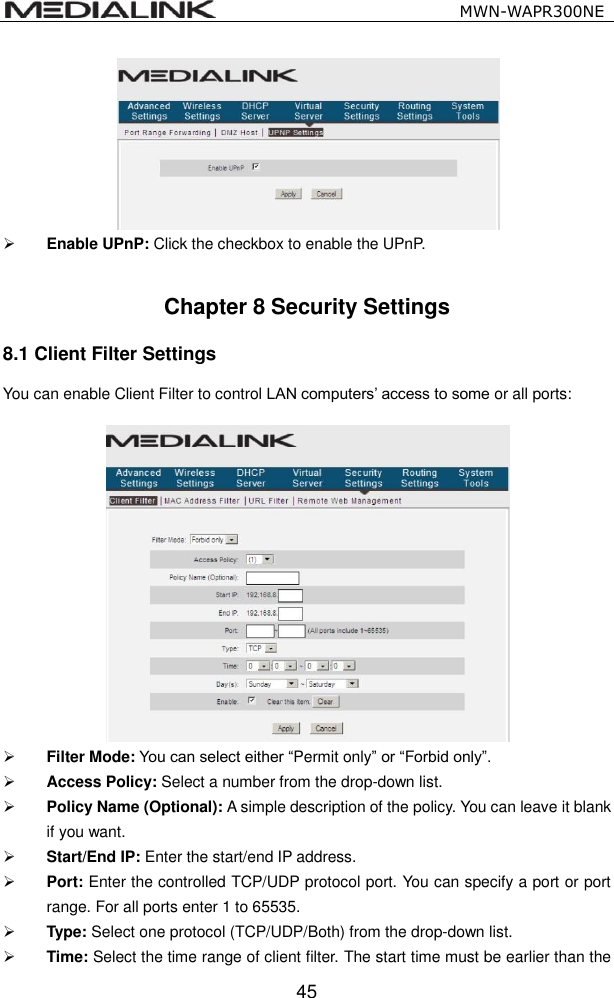                                                   MWN-WAPR300NE  45   Enable UPnP: Click the checkbox to enable the UPnP.  Chapter 8 Security Settings 8.1 Client Filter Settings You can enable Client Filter to control LAN computers&rsquo; access to some or all ports:      Filter Mode: You can select either &ldquo;Permit only&rdquo; or &ldquo;Forbid only&rdquo;.  Access Policy: Select a number from the drop-down list.  Policy Name (Optional): A simple description of the policy. You can leave it blank if you want.  Start/End IP: Enter the start/end IP address.  Port: Enter the controlled TCP/UDP protocol port. You can specify a port or port range. For all ports enter 1 to 65535.  Type: Select one protocol (TCP/UDP/Both) from the drop-down list.    Time: Select the time range of client filter. The start time must be earlier than the 