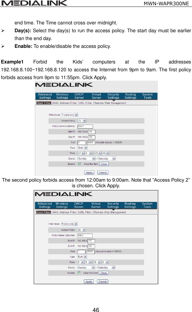                                                   MWN-WAPR300NE  46 end time. The Time cannot cross over midnight.    Day(s): Select the day(s) to run the access policy. The start day must be earlier than the end day.  Enable: To enable/disable the access policy.  Example1  Forbid  the  Kids&rsquo;  computers  at  the  IP  addresses 192.168.8.100~192.168.8.120 to access the Internet from 9pm to 9am. The first policy forbids access from 9pm to 11:55pm. Click Apply.  The second policy forbids access from 12:00am to 9:00am. Note that &ldquo;Access Policy 2&rdquo; is chosen. Click Apply.     