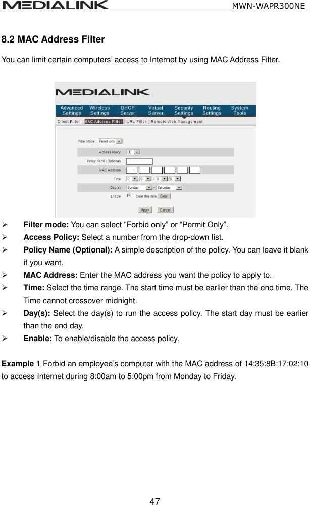                                                   MWN-WAPR300NE  47 8.2 MAC Address Filter You can limit certain computers&rsquo; access to Internet by using MAC Address Filter.      Filter mode: You can select &ldquo;Forbid only&rdquo; or &ldquo;Permit Only&rdquo;.  Access Policy: Select a number from the drop-down list.  Policy Name (Optional): A simple description of the policy. You can leave it blank if you want.  MAC Address: Enter the MAC address you want the policy to apply to.  Time: Select the time range. The start time must be earlier than the end time. The Time cannot crossover midnight.  Day(s): Select the day(s) to run the access policy. The start day must be earlier than the end day.  Enable: To enable/disable the access policy.   Example 1 Forbid an employee&rsquo;s computer with the MAC address of 14:35:8B:17:02:10 to access Internet during 8:00am to 5:00pm from Monday to Friday. 