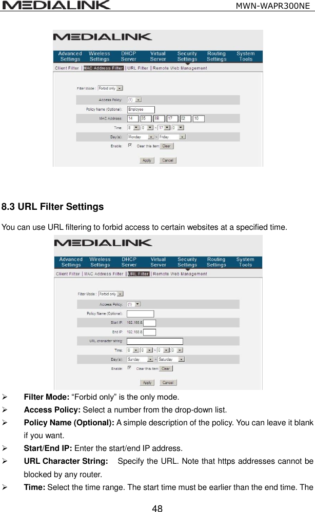                                                   MWN-WAPR300NE  48    8.3 URL Filter Settings You can use URL filtering to forbid access to certain websites at a specified time.   Filter Mode: &ldquo;Forbid only&rdquo; is the only mode.  Access Policy: Select a number from the drop-down list.  Policy Name (Optional): A simple description of the policy. You can leave it blank if you want.  Start/End IP: Enter the start/end IP address.  URL Character String:    Specify the URL. Note that https addresses cannot be blocked by any router.  Time: Select the time range. The start time must be earlier than the end time. The 