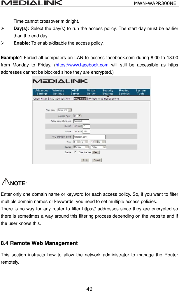                                                   MWN-WAPR300NE  49 Time cannot crossover midnight.  Day(s): Select the day(s) to run the access policy. The start day must be earlier than the end day.  Enable: To enable/disable the access policy.    Example1 Forbid all computers on LAN to access facebook.com during 8:00 to 18:00 from  Monday  to  Friday.  (https://www.facebook.com  will  still  be  accessible  as  https addresses cannot be blocked since they are encrypted.)    NOTE:   Enter only one domain name or keyword for each access policy. So, if you want to filter multiple domain names or keywords, you need to set multiple access policies. There is no way for any router to filter https:// addresses since they are encrypted so there is sometimes a way around this filtering process depending on the website and if the user knows this.  8.4 Remote Web Management This  section  instructs  how  to  allow  the  network  administrator  to  manage the  Router remotely.   