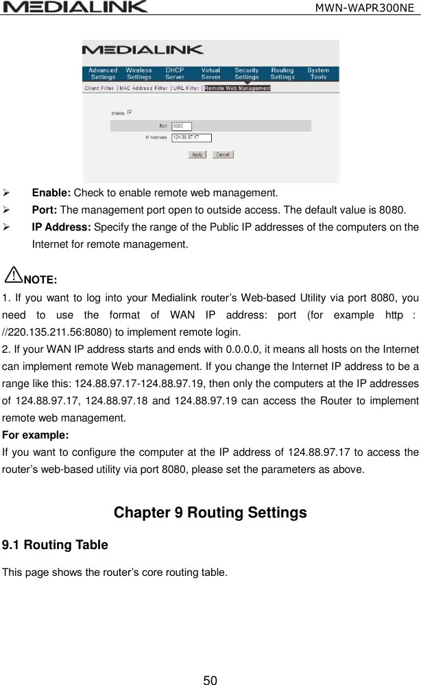                                                   MWN-WAPR300NE  50   Enable: Check to enable remote web management.  Port: The management port open to outside access. The default value is 8080.  IP Address: Specify the range of the Public IP addresses of the computers on the Internet for remote management.  NOTE: 1. If you want to log into your Medialink router&rsquo;s Web-based Utility via port 8080, you need  to  use  the  format  of  WAN  IP  address:  port  (for  example  http ：//220.135.211.56:8080) to implement remote login.   2. If your WAN IP address starts and ends with 0.0.0.0, it means all hosts on the Internet can implement remote Web management. If you change the Internet IP address to be a range like this: 124.88.97.17-124.88.97.19, then only the computers at the IP addresses of 124.88.97.17, 124.88.97.18 and 124.88.97.19 can access the Router to implement remote web management. For example:   If you want to configure the computer at the IP address of 124.88.97.17 to access the router&rsquo;s web-based utility via port 8080, please set the parameters as above.  Chapter 9 Routing Settings 9.1 Routing Table This page shows the router&rsquo;s core routing table. 