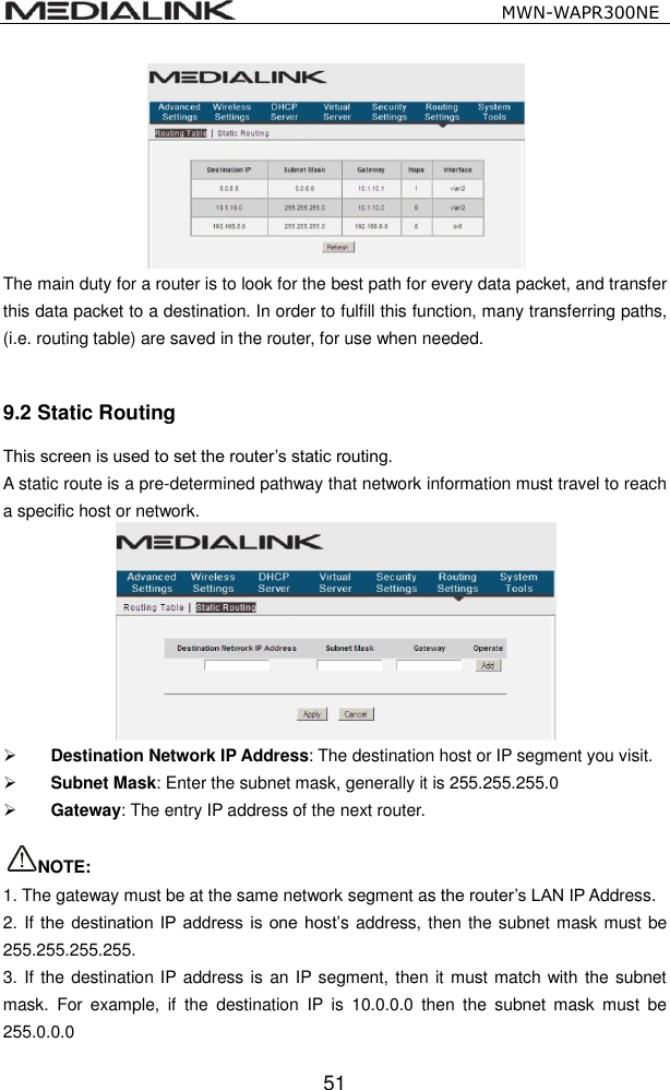                                                   MWN-WAPR300NE  51  The main duty for a router is to look for the best path for every data packet, and transfer this data packet to a destination. In order to fulfill this function, many transferring paths, (i.e. routing table) are saved in the router, for use when needed.  9.2 Static Routing This screen is used to set the router&rsquo;s static routing. A static route is a pre-determined pathway that network information must travel to reach a specific host or network.   Destination Network IP Address: The destination host or IP segment you visit.  Subnet Mask: Enter the subnet mask, generally it is 255.255.255.0  Gateway: The entry IP address of the next router.  NOTE: 1. The gateway must be at the same network segment as the router&rsquo;s LAN IP Address. 2. If the destination  IP address is  one host&rsquo;s address, then the subnet mask must be 255.255.255.255. 3. If the destination IP address is an IP segment, then it must match with the subnet mask.  For  example,  if  the  destination  IP  is  10.0.0.0  then  the  subnet  mask  must  be 255.0.0.0 