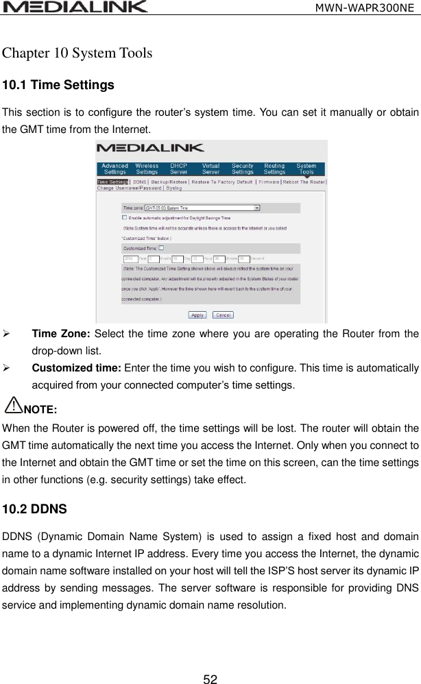                                                   MWN-WAPR300NE  52 Chapter 10 System Tools 10.1 Time Settings This section is to configure the router&rsquo;s system time. You can set it manually or obtain the GMT time from the Internet.   Time Zone: Select the time zone where you are operating the Router from the drop-down list.  Customized time: Enter the time you wish to configure. This time is automatically acquired from your connected computer&rsquo;s time settings.   NOTE: When the Router is powered off, the time settings will be lost. The router will obtain the GMT time automatically the next time you access the Internet. Only when you connect to the Internet and obtain the GMT time or set the time on this screen, can the time settings in other functions (e.g. security settings) take effect. 10.2 DDNS DDNS  (Dynamic  Domain  Name  System)  is  used  to  assign  a  fixed host  and  domain name to a dynamic Internet IP address. Every time you access the Internet, the dynamic domain name software installed on your host will tell the ISP&rsquo;S host server its dynamic IP address by sending messages. The server software is responsible for providing DNS service and implementing dynamic domain name resolution. 