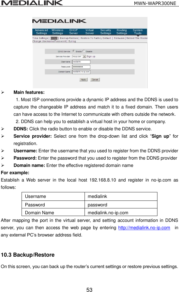                                                   MWN-WAPR300NE  53   Main features:     1. Most ISP connections provide a dynamic IP address and the DDNS is used to capture the changeable IP address and match it to a fixed domain. Then users can have access to the Internet to communicate with others outside the network.   2. DDNS can help you to establish a virtual host in your home or company.  DDNS: Click the radio button to enable or disable the DDNS service.  Service  provider:  Select  one  from  the  drop-down  list  and  click  &ldquo;Sign  up&rdquo;  for registration.   Username: Enter the username that you used to register from the DDNS provider    Password: Enter the password that you used to register from the DDNS provider    Domain name: Enter the effective registered domain name For example: Establish  a  Web  server  in  the  local  host  192.168.8.10  and  register  in  no-ip.com  as follows: Username medialink Password password Domain Name medialink.no-ip.com After mapping the port in the virtual server, and setting account information in DDNS server,  you can then access the  web  page  by entering  http://medialink.no-ip.com    in any external PC&rsquo;s browser address field.  10.3 Backup/Restore   On this screen, you can back up the router&rsquo;s current settings or restore previous settings. 