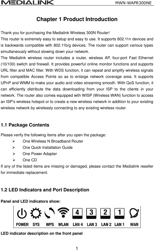                                                   MWN-WAPR300NE  1 Chapter 1 Product Introduction  Thank you for purchasing the Medialink Wireless 300N Router! This router is extremely easy to setup and easy to use. It supports 802.11n devices and is backwards compatible with 802.11b/g devices. The router can support various types simultaneously without slowing down your network.   The  Medialink  wireless  router  includes  a  router,  wireless  AP,  four-port  Fast  Ethernet (10/100) switch and firewall. It provides powerful online monitor functions and supports URL filter and MAC filter. With WDS function, it can repeat and amplify wireless signals from  compatible  Access  Points  so as  to  enlarge  network  coverage area.  It supports UPnP and WMM to make your audio and video streaming smooth. With QoS function, it can  efficiently  distribute  the  data  downloading  from  your  ISP  to  the  clients  in  your network. The router also comes equipped with WISP (Wireless WAN) function to access an ISP&rsquo;s wireless hotspot or to create a new wireless network in addition to your existing wireless network by wirelessly connecting to any existing wireless router.  1.1 Package Contents Please verify the following items after you open the package:  One Wireless N Broadband Router   One Quick Installation Guide     One Power Adapter  One CD If any of the listed items are missing or damaged, please contact the Medialink reseller for immediate replacement.  1.2 LED Indicators and Port Description Panel and LED indicators show:  LED indicator description on the front panel      