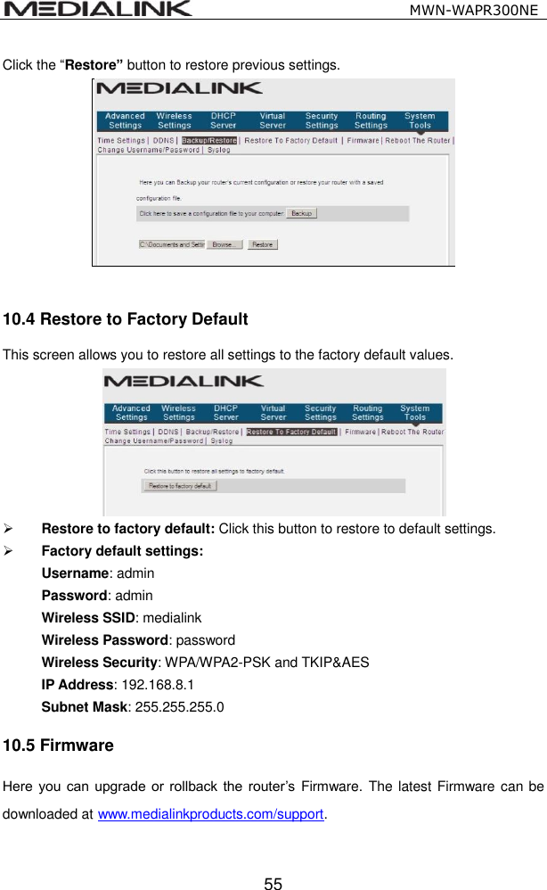                                                  MWN-WAPR300NE  55 Click the &ldquo;Restore&rdquo; button to restore previous settings.   10.4 Restore to Factory Default   This screen allows you to restore all settings to the factory default values.     Restore to factory default: Click this button to restore to default settings.    Factory default settings: Username: admin Password: admin Wireless SSID: medialink Wireless Password: password Wireless Security: WPA/WPA2-PSK and TKIP&amp;AES IP Address: 192.168.8.1 Subnet Mask: 255.255.255.0 10.5 Firmware Here  you can  upgrade  or  rollback the  router&rsquo;s  Firmware. The latest Firmware can be downloaded at www.medialinkproducts.com/support.  