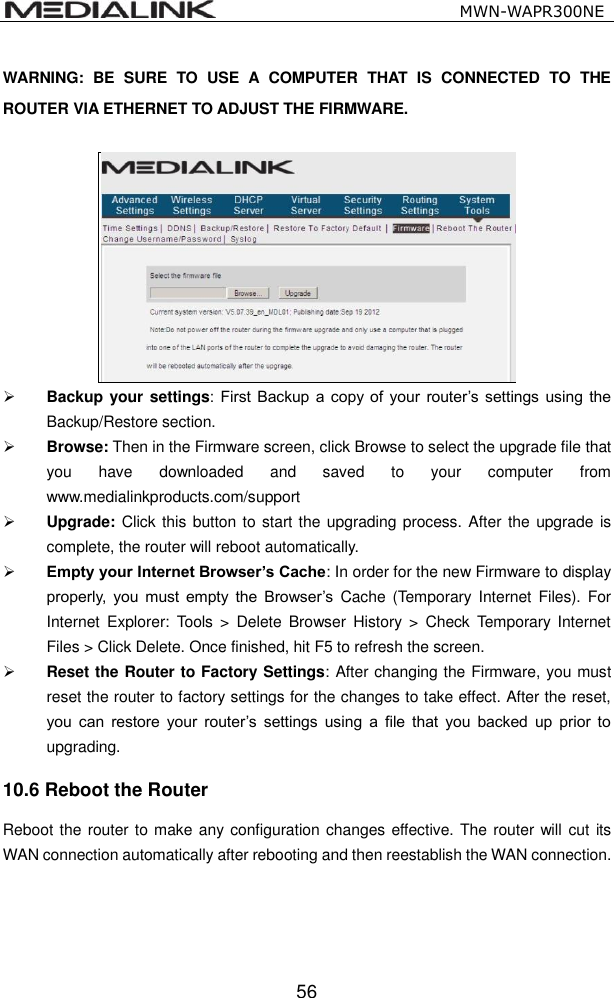                                                   MWN-WAPR300NE  56 WARNING:  BE  SURE  TO  USE  A  COMPUTER  THAT  IS  CONNECTED  TO  THE ROUTER VIA ETHERNET TO ADJUST THE FIRMWARE.    Backup your settings: First  Backup  a copy  of  your  router&rsquo;s  settings using  the Backup/Restore section.  Browse: Then in the Firmware screen, click Browse to select the upgrade file that you  have  downloaded  and  saved  to  your  computer  from www.medialinkproducts.com/support  Upgrade: Click this button to start the upgrading process. After  the upgrade is complete, the router will reboot automatically.    Empty your Internet Browser&rsquo;s Cache: In order for the new Firmware to display properly,  you  must  empty  the  Browser&rsquo;s  Cache  (Temporary Internet  Files). For Internet  Explorer:  Tools  >  Delete  Browser  History  >  Check  Temporary  Internet Files > Click Delete. Once finished, hit F5 to refresh the screen.  Reset the Router to Factory Settings: After changing the Firmware, you must reset the router to factory settings for the changes to take effect. After the reset, you  can  restore  your  router&rsquo;s  settings  using  a  file  that  you  backed  up  prior  to upgrading. 10.6 Reboot the Router Reboot the router to make any configuration changes effective. The router will cut its WAN connection automatically after rebooting and then reestablish the WAN connection. 