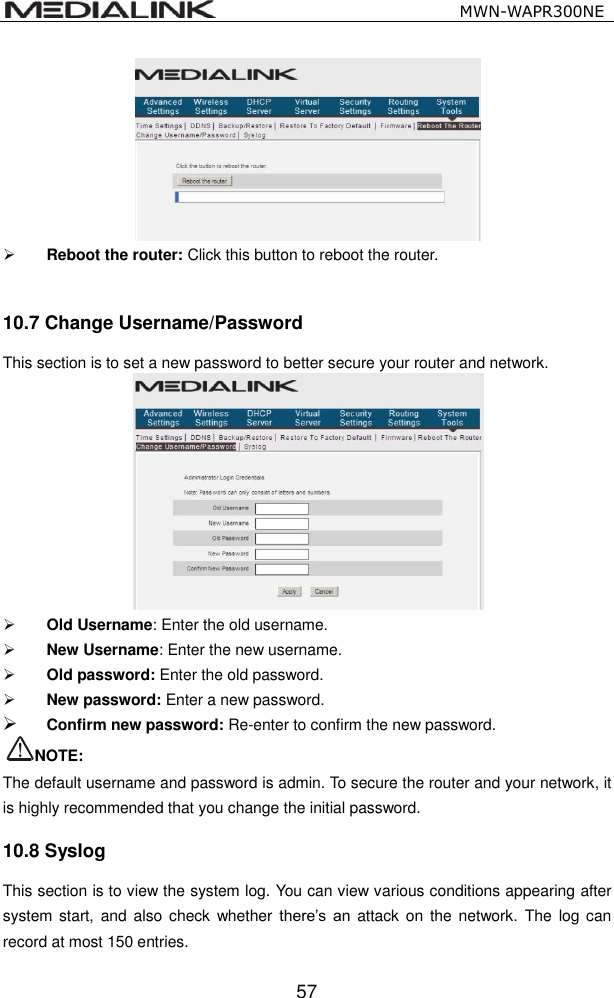                                                   MWN-WAPR300NE  57   Reboot the router: Click this button to reboot the router.  10.7 Change Username/Password This section is to set a new password to better secure your router and network.   Old Username: Enter the old username.  New Username: Enter the new username.  Old password: Enter the old password.  New password: Enter a new password.  Confirm new password: Re-enter to confirm the new password.   NOTE:   The default username and password is admin. To secure the router and your network, it is highly recommended that you change the initial password.   10.8 Syslog This section is to view the system log. You can view various conditions appearing after system start, and also  check  whether  there&rsquo;s  an  attack  on the network.  The  log can record at most 150 entries. 