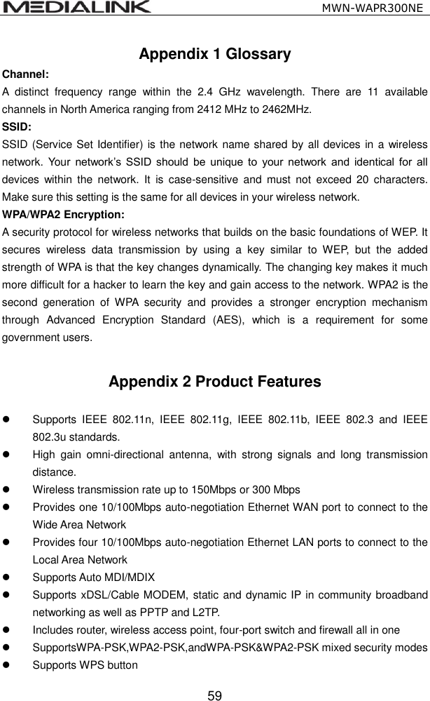                                                  MWN-WAPR300NE  59 Appendix 1 Glossary Channel:      A  distinct  frequency  range  within  the  2.4  GHz  wavelength.  There  are  11  available channels in North America ranging from 2412 MHz to 2462MHz. SSID:         SSID (Service Set Identifier) is the network name shared by all devices in a wireless network. Your  network&rsquo;s  SSID  should  be  unique  to  your  network  and  identical  for  all devices  within  the  network.  It  is  case-sensitive  and  must  not  exceed  20  characters. Make sure this setting is the same for all devices in your wireless network. WPA/WPA2 Encryption:   A security protocol for wireless networks that builds on the basic foundations of WEP. It secures  wireless  data  transmission  by  using  a  key  similar  to  WEP,  but  the  added strength of WPA is that the key changes dynamically. The changing key makes it much more difficult for a hacker to learn the key and gain access to the network. WPA2 is the second  generation  of  WPA  security  and  provides  a  stronger  encryption  mechanism through  Advanced  Encryption  Standard  (AES),  which  is  a  requirement  for  some government users.  Appendix 2 Product Features    Supports  IEEE  802.11n,  IEEE  802.11g,  IEEE  802.11b,  IEEE  802.3  and  IEEE 802.3u standards.   High  gain  omni-directional  antenna,  with  strong  signals  and  long  transmission distance.   Wireless transmission rate up to 150Mbps or 300 Mbps   Provides one 10/100Mbps auto-negotiation Ethernet WAN port to connect to the Wide Area Network   Provides four 10/100Mbps auto-negotiation Ethernet LAN ports to connect to the Local Area Network   Supports Auto MDI/MDIX     Supports xDSL/Cable MODEM, static and dynamic IP in community broadband networking as well as PPTP and L2TP.     Includes router, wireless access point, four-port switch and firewall all in one   SupportsWPA-PSK,WPA2-PSK,andWPA-PSK&amp;WPA2-PSK mixed security modes   Supports WPS button 
