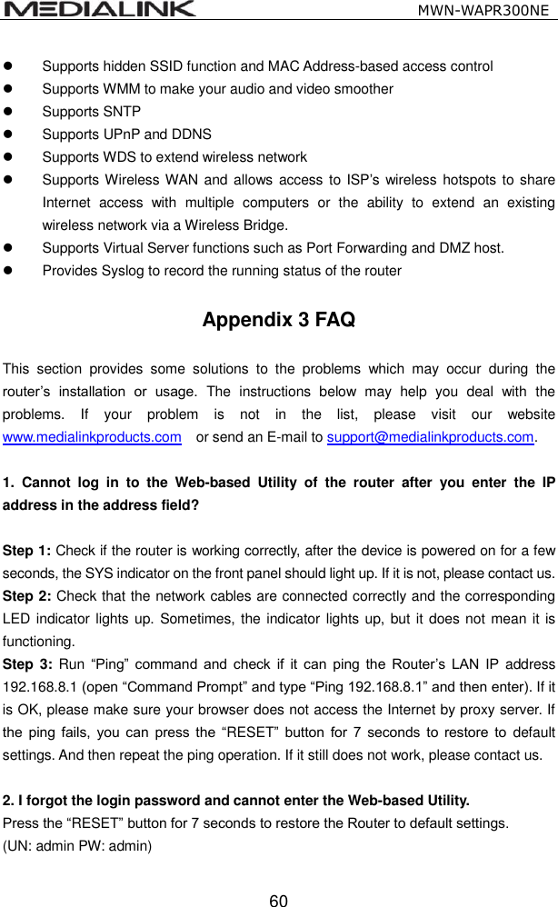                                                   MWN-WAPR300NE  60  Supports hidden SSID function and MAC Address-based access control   Supports WMM to make your audio and video smoother   Supports SNTP   Supports UPnP and DDNS   Supports WDS to extend wireless network     Supports Wireless WAN and  allows access  to ISP&rsquo;s wireless hotspots to share Internet  access  with  multiple  computers  or  the  ability  to  extend  an  existing wireless network via a Wireless Bridge.   Supports Virtual Server functions such as Port Forwarding and DMZ host.   Provides Syslog to record the running status of the router  Appendix 3 FAQ  This  section  provides  some  solutions  to  the  problems  which  may  occur  during  the router&rsquo;s  installation  or  usage.  The  instructions  below  may  help  you  deal  with  the problems.  If  your  problem  is  not  in  the  list,  please  visit  our  website www.medialinkproducts.com    or send an E-mail to support@medialinkproducts.com.  1.  Cannot  log  in  to  the  Web-based  Utility  of  the  router  after  you  enter  the  IP address in the address field?  Step 1: Check if the router is working correctly, after the device is powered on for a few seconds, the SYS indicator on the front panel should light up. If it is not, please contact us.   Step 2: Check that the network cables are connected correctly and the corresponding LED indicator lights up. Sometimes, the indicator lights up,  but it does not mean it is functioning.   Step 3:  Run &ldquo;Ping&rdquo;  command  and  check  if  it  can  ping  the  Router&rsquo;s  LAN  IP  address 192.168.8.1 (open &ldquo;Command Prompt&rdquo; and type &ldquo;Ping 192.168.8.1&rdquo; and then enter). If it is OK, please make sure your browser does not access the Internet by proxy server. If the  ping  fails,  you  can  press  the  &ldquo;RESET&rdquo;  button  for  7  seconds  to  restore  to default settings. And then repeat the ping operation. If it still does not work, please contact us.  2. I forgot the login password and cannot enter the Web-based Utility.   Press the &ldquo;RESET&rdquo; button for 7 seconds to restore the Router to default settings.   (UN: admin PW: admin)  