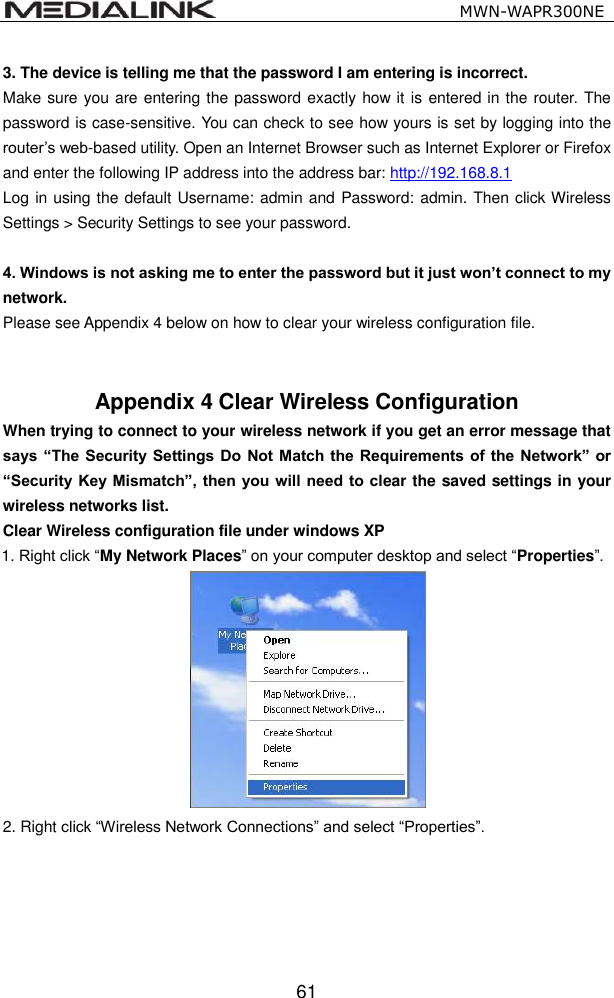                                                   MWN-WAPR300NE  61 3. The device is telling me that the password I am entering is incorrect. Make sure you are entering the password exactly how it is entered in the router. The password is case-sensitive. You can check to see how yours is set by logging into the router&rsquo;s web-based utility. Open an Internet Browser such as Internet Explorer or Firefox and enter the following IP address into the address bar: http://192.168.8.1 Log in using the default Username: admin and Password: admin. Then click Wireless Settings > Security Settings to see your password.    4. Windows is not asking me to enter the password but it just won&rsquo;t connect to my network.   Please see Appendix 4 below on how to clear your wireless configuration file.   Appendix 4 Clear Wireless Configuration   When trying to connect to your wireless network if you get an error message that says &ldquo;The Security  Settings Do Not Match the Requirements of the  Network&rdquo; or &ldquo;Security  Key Mismatch&rdquo;, then you will need to clear the saved settings in your wireless networks list.   Clear Wireless configuration file under windows XP 1. Right click &ldquo;My Network Places&rdquo; on your computer desktop and select &ldquo;Properties&rdquo;.      2. Right click &ldquo;Wireless Network Connections&rdquo; and select &ldquo;Properties&rdquo;. 
