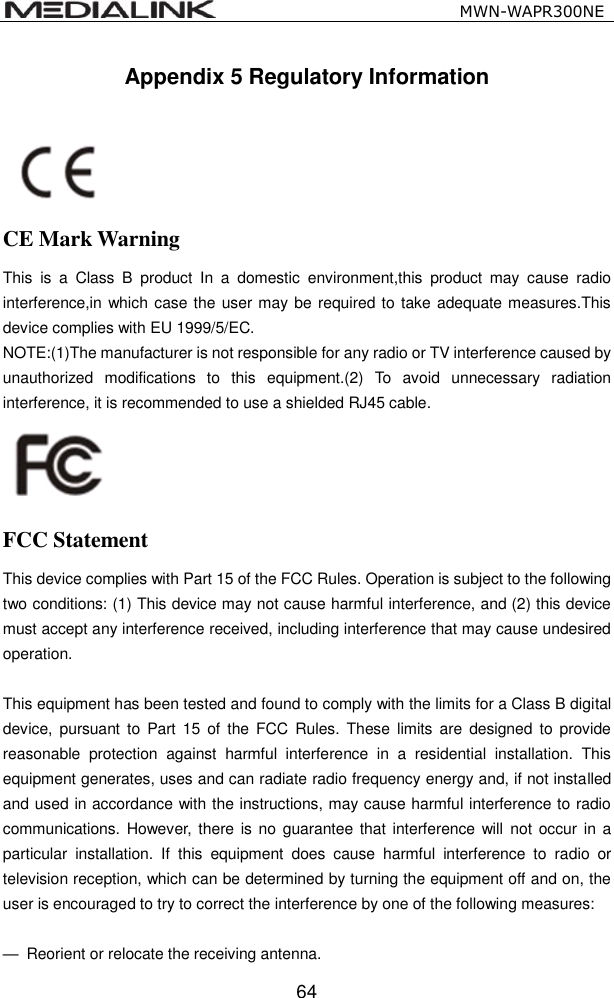                                                   MWN-WAPR300NE  64 Appendix 5 Regulatory Information     CE Mark Warning This  is  a  Class  B  product  In  a  domestic  environment,this  product  may  cause  radio interference,in which case the user may be required to take adequate measures.This device complies with EU 1999/5/EC. NOTE:(1)The manufacturer is not responsible for any radio or TV interference caused by unauthorized  modifications  to  this  equipment.(2)  To  avoid  unnecessary  radiation interference, it is recommended to use a shielded RJ45 cable.    FCC Statement This device complies with Part 15 of the FCC Rules. Operation is subject to the following two conditions: (1) This device may not cause harmful interference, and (2) this device must accept any interference received, including interference that may cause undesired operation.  This equipment has been tested and found to comply with the limits for a Class B digital device, pursuant to  Part 15  of the  FCC  Rules. These  limits  are designed  to  provide reasonable  protection  against  harmful  interference  in  a  residential  installation.  This equipment generates, uses and can radiate radio frequency energy and, if not installed and used in accordance with the instructions, may cause harmful interference to radio communications. However, there  is no  guarantee that interference  will  not occur in a particular  installation.  If  this  equipment  does  cause  harmful  interference  to  radio  or television reception, which can be determined by turning the equipment off and on, the user is encouraged to try to correct the interference by one of the following measures:  &mdash;  Reorient or relocate the receiving antenna. 