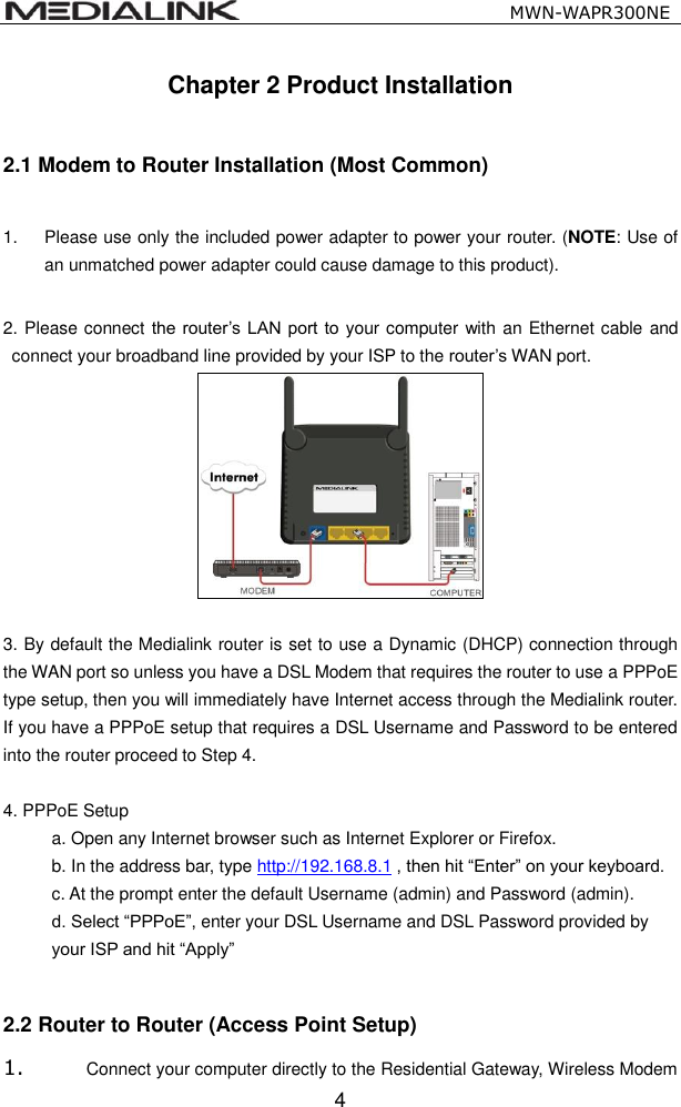                                                   MWN-WAPR300NE  4 Chapter 2 Product Installation  2.1 Modem to Router Installation (Most Common)  1.  Please use only the included power adapter to power your router. (NOTE: Use of an unmatched power adapter could cause damage to this product).  2. Please connect the router&rsquo;s  LAN  port  to  your computer with an Ethernet cable and connect your broadband line provided by your ISP to the router&rsquo;s WAN port.   3. By default the Medialink router is set to use a Dynamic (DHCP) connection through the WAN port so unless you have a DSL Modem that requires the router to use a PPPoE type setup, then you will immediately have Internet access through the Medialink router. If you have a PPPoE setup that requires a DSL Username and Password to be entered into the router proceed to Step 4.    4. PPPoE Setup   a. Open any Internet browser such as Internet Explorer or Firefox.   b. In the address bar, type http://192.168.8.1 , then hit &ldquo;Enter&rdquo; on your keyboard.   c. At the prompt enter the default Username (admin) and Password (admin).  d. Select &ldquo;PPPoE&rdquo;, enter your DSL Username and DSL Password provided by  your ISP and hit &ldquo;Apply&rdquo;  2.2 Router to Router (Access Point Setup) 1. Connect your computer directly to the Residential Gateway, Wireless Modem 