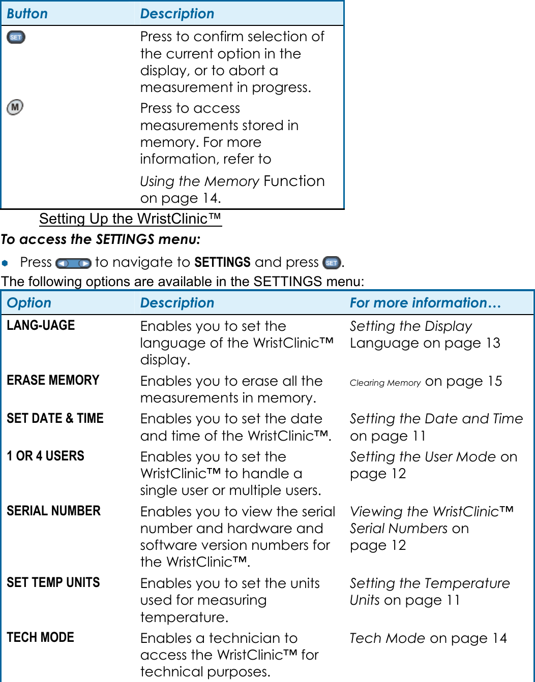 Button  Description  Press to confirm selection of the current option in the display, or to abort a measurement in progress.  Press to access measurements stored in memory. For more information, refer to  Using the Memory Function on page 14. Setting Up the WristClinic&trade; To access the SETTINGS menu: &yen;&yen;  Press   to navigate to SETTINGS and press  . The following options are available in the SETTINGS menu: Option  Description  For more information&hellip; LANG-UAGE  Enables you to set the language of the WristClinic&trade; display. Setting the Display Language on page 13 ERASE MEMORY  Enables you to erase all the measurements in memory. Clearing Memory on page 15 SET DATE &amp; TIME  Enables you to set the date and time of the WristClinic&trade;. Setting the Date and Time on page 11 1 OR 4 USERS  Enables you to set the WristClinic&trade; to handle a single user or multiple users. Setting the User Mode on page 12 SERIAL NUMBER  Enables you to view the serial number and hardware and software version numbers for the WristClinic&trade;. Viewing the WristClinic&trade; Serial Numbers on page 12 SET TEMP UNITS  Enables you to set the units used for measuring temperature. Setting the Temperature Units on page 11 TECH MODE  Enables a technician to access the WristClinic&trade; for technical purposes. Tech Mode on page 14 