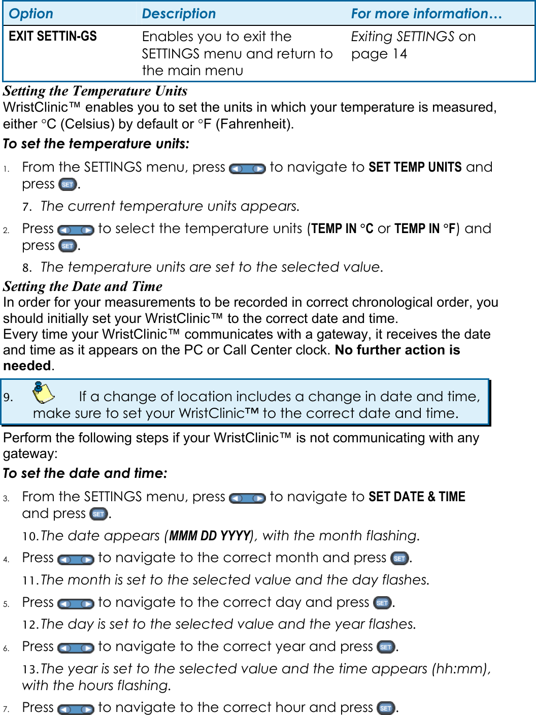 Option  Description  For more information&hellip; EXIT SETTIN-GS  Enables you to exit the SETTINGS menu and return to the main menu Exiting SETTINGS on page 14 Setting the Temperature Units   WristClinic&trade; enables you to set the units in which your temperature is measured, either &deg;C (Celsius) by default or &deg;F (Fahrenheit).  To set the temperature units: 1. From the SETTINGS menu, press   to navigate to SET TEMP UNITS and press  .  7. The current temperature units appears.  2. Press   to select the temperature units (TEMP IN &deg;C or TEMP IN &deg;F) and press  . 8. The temperature units are set to the selected value. Setting the Date and Time In order for your measurements to be recorded in correct chronological order, you should initially set your WristClinic&trade; to the correct date and time.  Every time your WristClinic&trade; communicates with a gateway, it receives the date and time as it appears on the PC or Call Center clock. No further action is needed. 9.    If a change of location includes a change in date and time, make sure to set your WristClinic&trade; to the correct date and time. Perform the following steps if your WristClinic&trade; is not communicating with any gateway: To set the date and time: 3. From the SETTINGS menu, press   to navigate to SET DATE &amp; TIME and press  . 10. The date appears (MMM DD YYYY), with the month flashing.  4. Press   to navigate to the correct month and press  . 11. The month is set to the selected value and the day flashes. 5. Press   to navigate to the correct day and press  . 12. The day is set to the selected value and the year flashes. 6. Press   to navigate to the correct year and press  . 13. The year is set to the selected value and the time appears (hh:mm), with the hours flashing. 7. Press   to navigate to the correct hour and press  . 