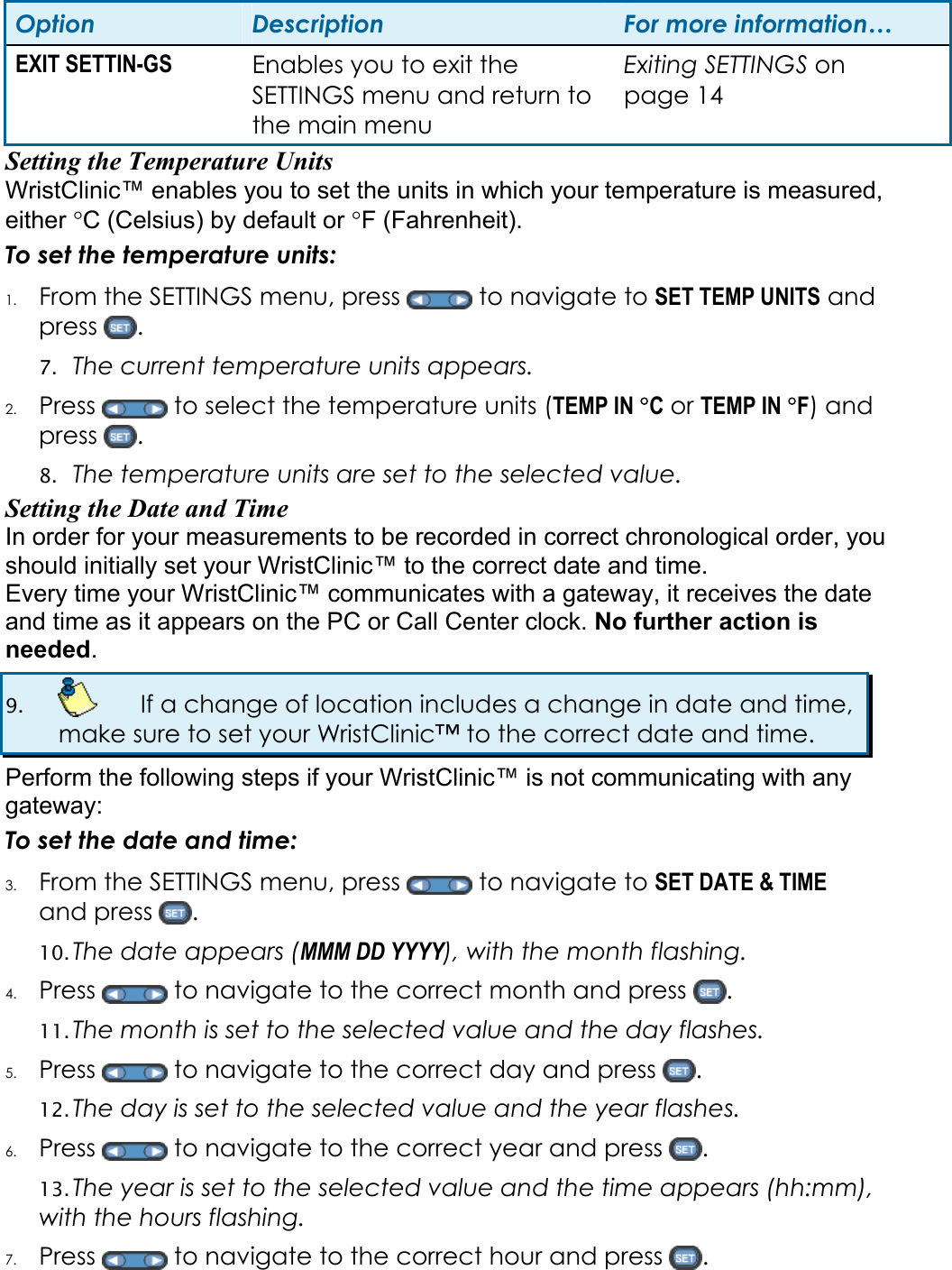 Option  Description  For more information… EXIT SETTIN-GS  Enables you to exit the SETTINGS menu and return to the main menu Exiting SETTINGS on page 14 Setting the Temperature Units   WristClinic™ enables you to set the units in which your temperature is measured, either °C (Celsius) by default or °F (Fahrenheit).  To set the temperature units: 1. From the SETTINGS menu, press   to navigate to SET TEMP UNITS and press  .  7. The current temperature units appears.  2. Press   to select the temperature units (TEMP IN °C or TEMP IN °F) and press  . 8. The temperature units are set to the selected value. Setting the Date and Time In order for your measurements to be recorded in correct chronological order, you should initially set your WristClinic™ to the correct date and time.  Every time your WristClinic™ communicates with a gateway, it receives the date and time as it appears on the PC or Call Center clock. No further action is needed. 9.    If a change of location includes a change in date and time, make sure to set your WristClinic™ to the correct date and time. Perform the following steps if your WristClinic™ is not communicating with any gateway: To set the date and time: 3. From the SETTINGS menu, press   to navigate to SET DATE &amp; TIME and press  . 10. The date appears (MMM DD YYYY), with the month flashing.  4. Press   to navigate to the correct month and press  . 11. The month is set to the selected value and the day flashes. 5. Press   to navigate to the correct day and press  . 12. The day is set to the selected value and the year flashes. 6. Press   to navigate to the correct year and press  . 13. The year is set to the selected value and the time appears (hh:mm), with the hours flashing. 7. Press   to navigate to the correct hour and press  . 
