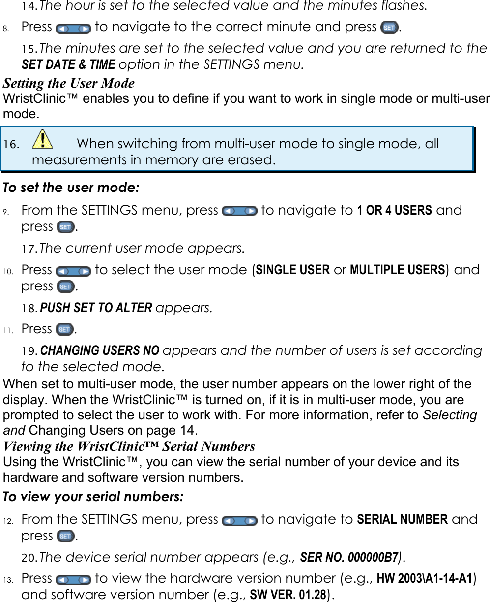 14. The hour is set to the selected value and the minutes flashes. 8. Press   to navigate to the correct minute and press  . 15. The minutes are set to the selected value and you are returned to the SET DATE &amp; TIME option in the SETTINGS menu. Setting the User Mode WristClinic&trade; enables you to define if you want to work in single mode or multi-user mode.  16.    When switching from multi-user mode to single mode, all measurements in memory are erased. To set the user mode: 9. From the SETTINGS menu, press   to navigate to 1 OR 4 USERS and press  . 17. The current user mode appears.  10. Press   to select the user mode (SINGLE USER or MULTIPLE USERS) and press  . 18. PUSH SET TO ALTER appears. 11. Press  . 19. CHANGING USERS NO appears and the number of users is set according to the selected mode. When set to multi-user mode, the user number appears on the lower right of the display. When the WristClinic&trade; is turned on, if it is in multi-user mode, you are prompted to select the user to work with. For more information, refer to Selecting and Changing Users on page 14. Viewing the WristClinic&trade; Serial Numbers Using the WristClinic&trade;, you can view the serial number of your device and its hardware and software version numbers. To view your serial numbers: 12. From the SETTINGS menu, press   to navigate to SERIAL NUMBER and press  . 20. The device serial number appears (e.g., SER NO. 000000B7). 13. Press   to view the hardware version number (e.g., HW 2003\A1-14-A1) and software version number (e.g., SW VER. 01.28). 