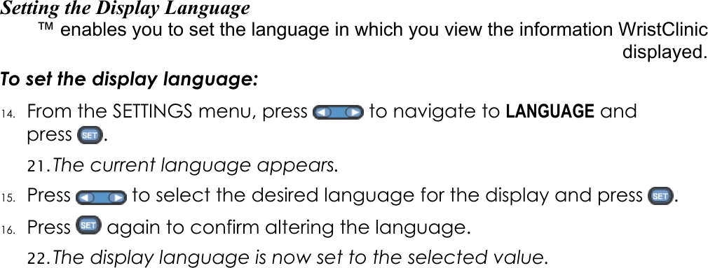 Setting the Display Language WristClinic&trade; enables you to set the language in which you view the information displayed. To set the display language: 14. From the SETTINGS menu, press   to navigate to LANGUAGE and press  .  21. The current language appears.  15. Press   to select the desired language for the display and press  . 16. Press   again to confirm altering the language. 22. The display language is now set to the selected value. 