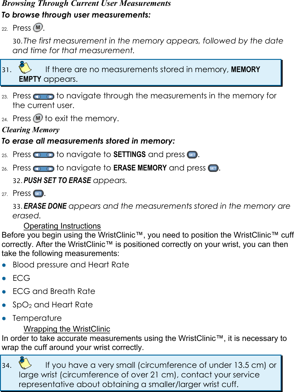 Browsing Through Current User Measurements To browse through user measurements: 22. Press  .  30. The first measurement in the memory appears, followed by the date and time for that measurement. 31.    If there are no measurements stored in memory, MEMORY EMPTY appears. 23. Press   to navigate through the measurements in the memory for the current user. 24. Press   to exit the memory. Clearing Memory To erase all measurements stored in memory: 25. Press   to navigate to SETTINGS and press  . 26. Press   to navigate to ERASE MEMORY and press  .  32. PUSH SET TO ERASE appears.  27. Press  . 33. ERASE DONE appears and the measurements stored in the memory are erased. Operating Instructions Before you begin using the WristClinic™, you need to position the WristClinic™ cuff correctly. After the WristClinic™ is positioned correctly on your wrist, you can then take the following measurements: ¥¥  Blood pressure and Heart Rate ¥¥  ECG ¥¥  ECG and Breath Rate ¥¥  SpO2 and Heart Rate ¥¥  Temperature Wrapping the WristClinic In order to take accurate measurements using the WristClinic™, it is necessary to wrap the cuff around your wrist correctly.  34.    If you have a very small (circumference of under 13.5 cm) or large wrist (circumference of over 21 cm), contact your service representative about obtaining a smaller/larger wrist cuff.  