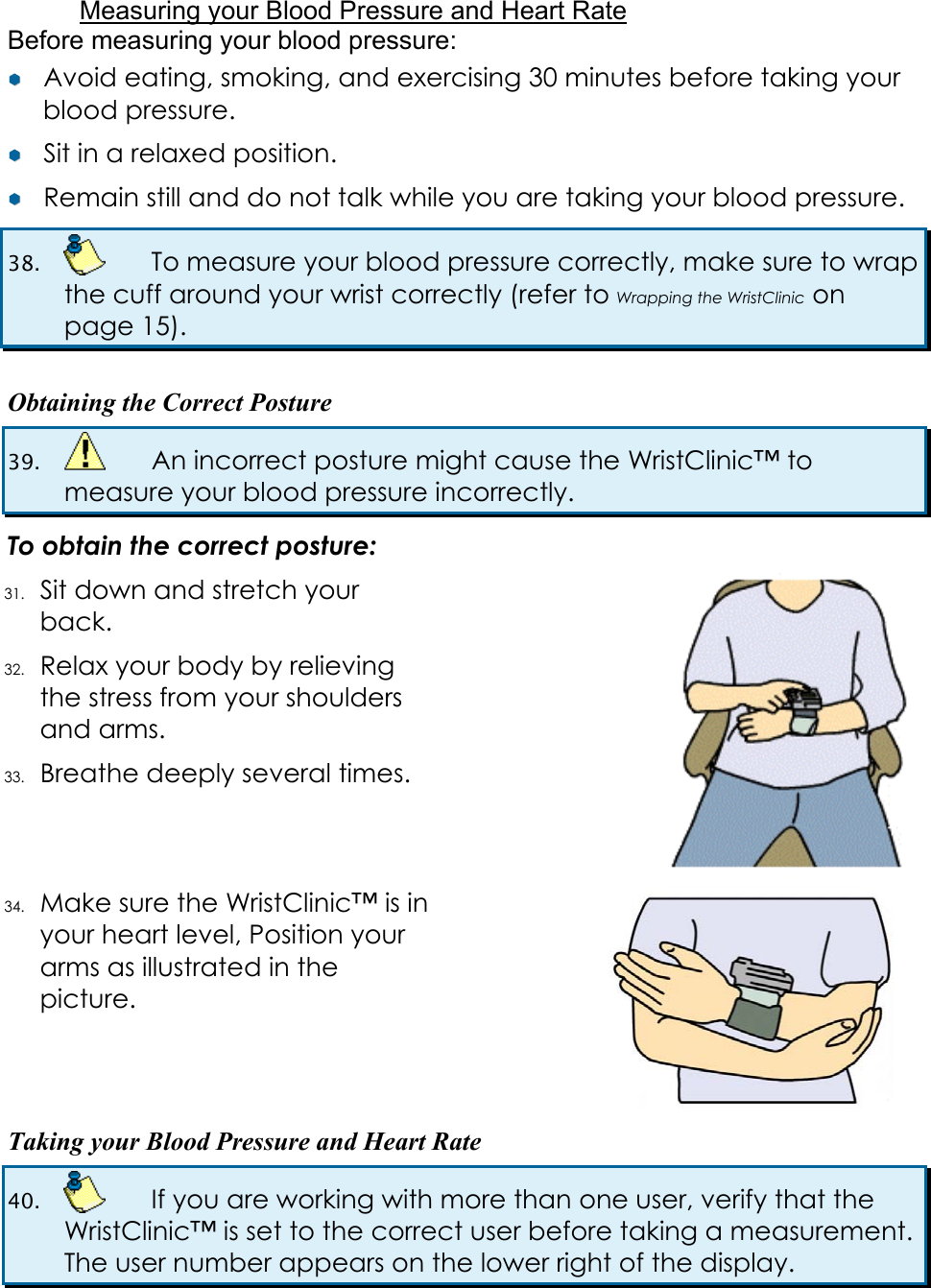  Measuring your Blood Pressure and Heart Rate Before measuring your blood pressure: &yen;&yen;  Avoid eating, smoking, and exercising 30 minutes before taking your blood pressure. &yen;&yen;  Sit in a relaxed position. &yen;&yen;  Remain still and do not talk while you are taking your blood pressure. 38.    To measure your blood pressure correctly, make sure to wrap the cuff around your wrist correctly (refer to Wrapping the WristClinic on page 15).  Obtaining the Correct Posture 39.    An incorrect posture might cause the WristClinic&trade; to measure your blood pressure incorrectly. To obtain the correct posture: 31. Sit down and stretch your back. 32. Relax your body by relieving the stress from your shoulders and arms. 33. Breathe deeply several times.   34. Make sure the WristClinic&trade; is in your heart level, Position your arms as illustrated in the picture.   Taking your Blood Pressure and Heart Rate 40.    If you are working with more than one user, verify that the WristClinic&trade; is set to the correct user before taking a measurement. The user number appears on the lower right of the display. 
