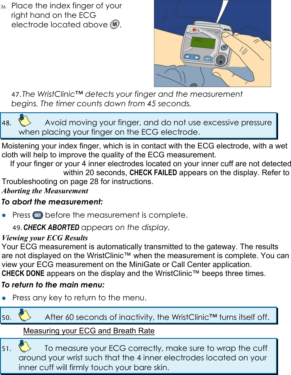 36. Place the index finger of your right hand on the ECG electrode located above  .  47. The WristClinic&trade; detects your finger and the measurement begins. The timer counts down from 45 seconds. 48.    Avoid moving your finger, and do not use excessive pressure when placing your finger on the ECG electrode. Moistening your index finger, which is in contact with the ECG electrode, with a wet cloth will help to improve the quality of the ECG measurement. If your finger or your 4 inner electrodes located on your inner cuff are not detected within 20 seconds, CHECK FAILED appears on the display. Refer to  Troubleshooting on page 28 for instructions. Aborting the Measurement To abort the measurement: &yen;&yen;  Press   before the measurement is complete. 49. CHECK ABORTED appears on the display. Viewing your ECG Results Your ECG measurement is automatically transmitted to the gateway. The results are not displayed on the WristClinic&trade; when the measurement is complete. You can view your ECG measurement on the MiniGate or Call Center application. CHECK DONE appears on the display and the WristClinic&trade; beeps three times. To return to the main menu: &yen;&yen;  Press any key to return to the menu. 50.    After 60 seconds of inactivity, the WristClinic&trade; turns itself off. Measuring your ECG and Breath Rate 51.    To measure your ECG correctly, make sure to wrap the cuff around your wrist such that the 4 inner electrodes located on your inner cuff will firmly touch your bare skin.  