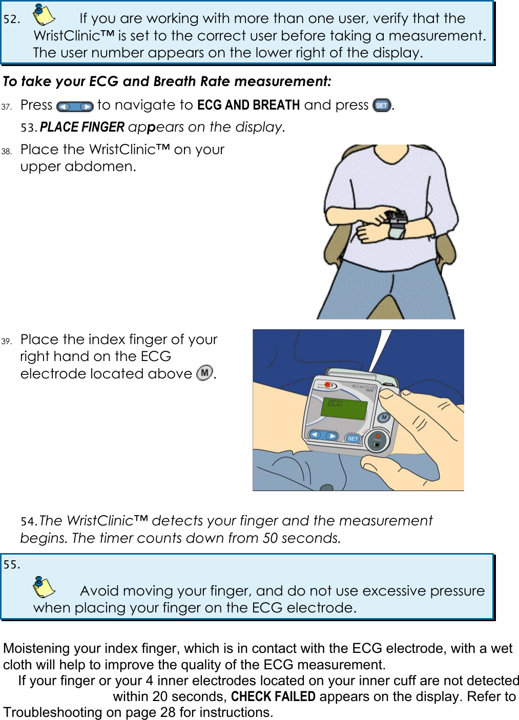 52.    If you are working with more than one user, verify that the WristClinic&trade; is set to the correct user before taking a measurement. The user number appears on the lower right of the display. To take your ECG and Breath Rate measurement: 37. Press   to navigate to ECG AND BREATH and press  . 53. PLACE FINGER appears on the display. 38. Place the WristClinic&trade; on your upper abdomen.   39. Place the index finger of your right hand on the ECG electrode located above  .  54. The WristClinic&trade; detects your finger and the measurement begins. The timer counts down from 50 seconds. 55.     Avoid moving your finger, and do not use excessive pressure when placing your finger on the ECG electrode.  Moistening your index finger, which is in contact with the ECG electrode, with a wet cloth will help to improve the quality of the ECG measurement. If your finger or your 4 inner electrodes located on your inner cuff are not detected within 20 seconds, CHECK FAILED appears on the display. Refer to  Troubleshooting on page 28 for instructions. 