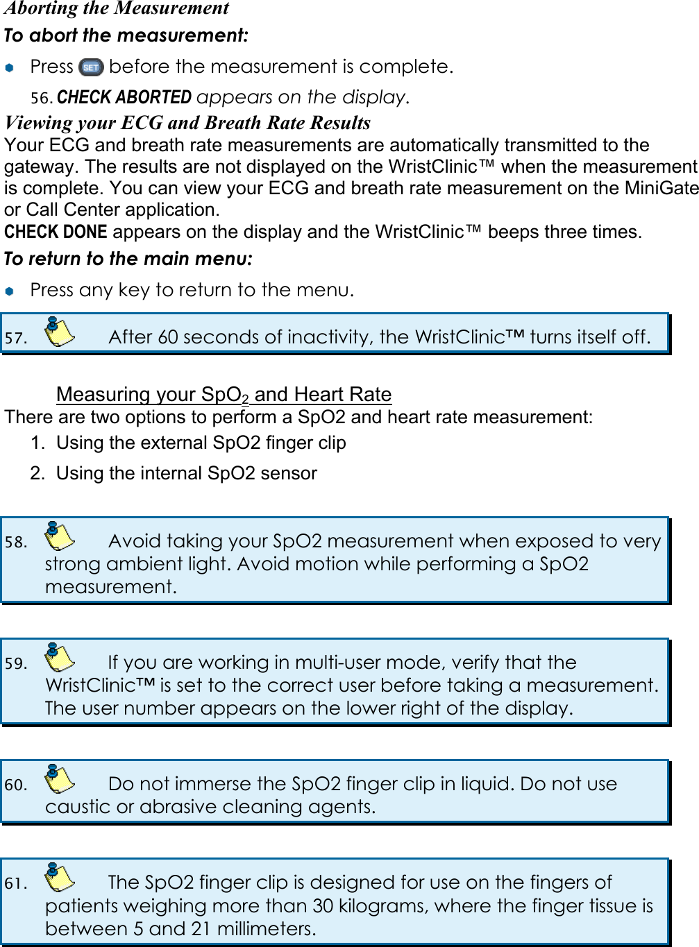 Aborting the Measurement To abort the measurement: &yen;&yen;  Press   before the measurement is complete. 56. CHECK ABORTED appears on the display. Viewing your ECG and Breath Rate Results Your ECG and breath rate measurements are automatically transmitted to the gateway. The results are not displayed on the WristClinic&trade; when the measurement is complete. You can view your ECG and breath rate measurement on the MiniGate or Call Center application. CHECK DONE appears on the display and the WristClinic&trade; beeps three times. To return to the main menu: &yen;&yen;  Press any key to return to the menu. 57.    After 60 seconds of inactivity, the WristClinic&trade; turns itself off.  Measuring your SpO2 and Heart Rate There are two options to perform a SpO2 and heart rate measurement: 1.  Using the external SpO2 finger clip 2.  Using the internal SpO2 sensor  58.    Avoid taking your SpO2 measurement when exposed to very strong ambient light. Avoid motion while performing a SpO2 measurement.  59.    If you are working in multi-user mode, verify that the WristClinic&trade; is set to the correct user before taking a measurement. The user number appears on the lower right of the display.  60.    Do not immerse the SpO2 finger clip in liquid. Do not use caustic or abrasive cleaning agents.  61.    The SpO2 finger clip is designed for use on the fingers of patients weighing more than 30 kilograms, where the finger tissue is between 5 and 21 millimeters.  