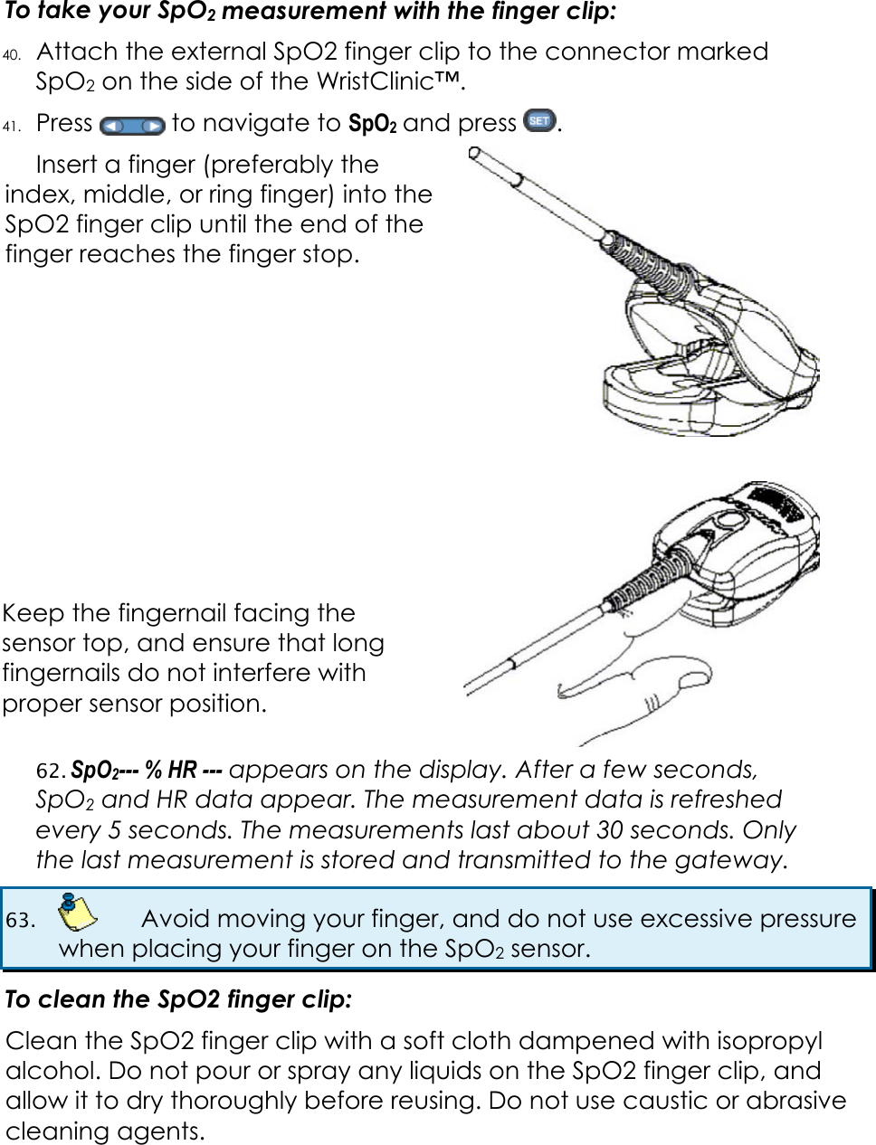  To take your SpO2 measurement with the finger clip: 40. Attach the external SpO2 finger clip to the connector marked SpO2 on the side of the WristClinic&trade;. 41. Press   to navigate to SpO2 and press  .  Insert a finger (preferably the index, middle, or ring finger) into the SpO2 finger clip until the end of the finger reaches the finger stop.          Keep the fingernail facing the sensor top, and ensure that long fingernails do not interfere with proper sensor position.  62. SpO2--- % HR --- appears on the display. After a few seconds, SpO2 and HR data appear. The measurement data is refreshed every 5 seconds. The measurements last about 30 seconds. Only the last measurement is stored and transmitted to the gateway. 63.    Avoid moving your finger, and do not use excessive pressure when placing your finger on the SpO2 sensor. To clean the SpO2 finger clip: Clean the SpO2 finger clip with a soft cloth dampened with isopropyl alcohol. Do not pour or spray any liquids on the SpO2 finger clip, and allow it to dry thoroughly before reusing. Do not use caustic or abrasive cleaning agents.  