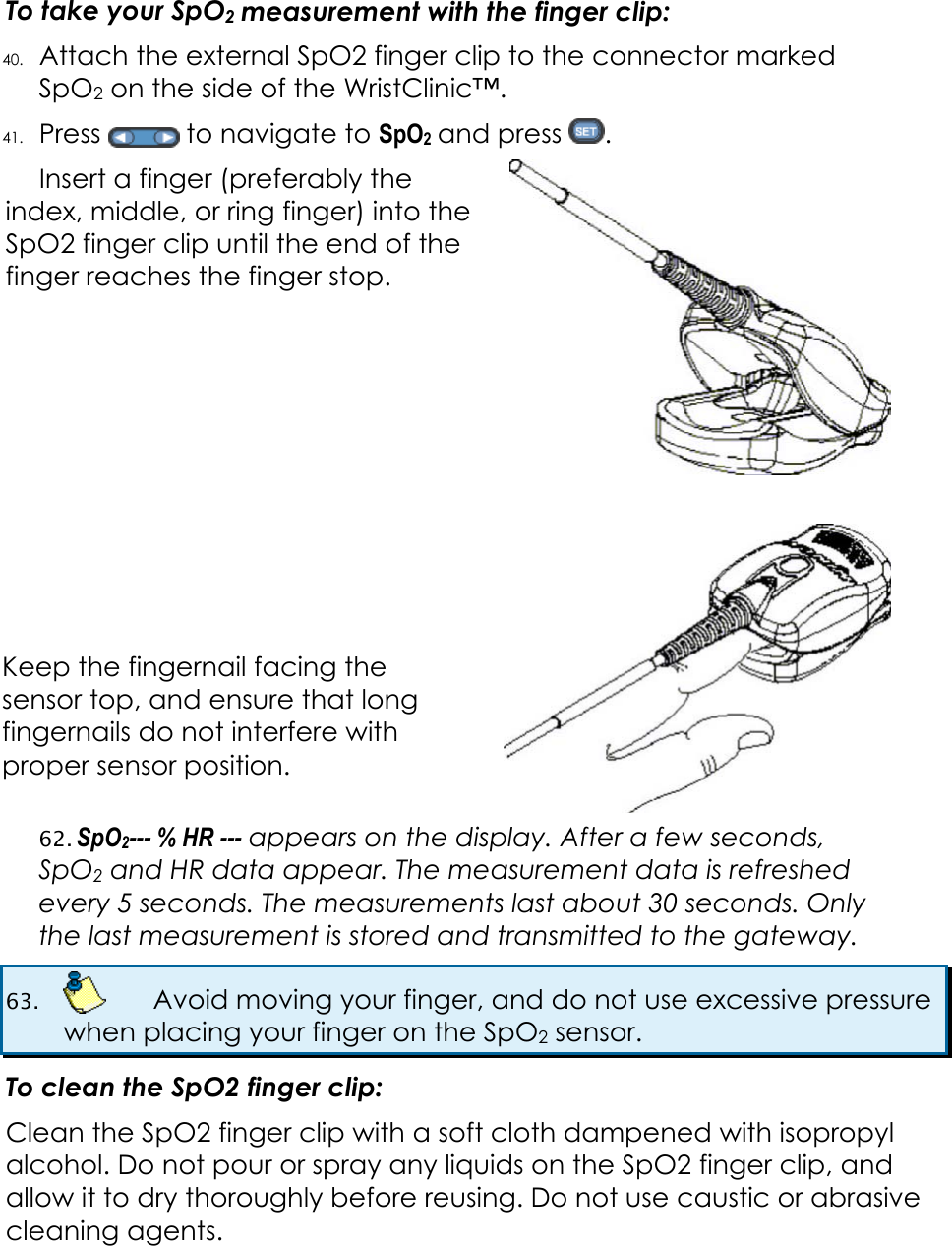  To take your SpO2 measurement with the finger clip: 40. Attach the external SpO2 finger clip to the connector marked SpO2 on the side of the WristClinic™. 41. Press   to navigate to SpO2 and press  .  Insert a finger (preferably the index, middle, or ring finger) into the SpO2 finger clip until the end of the finger reaches the finger stop.          Keep the fingernail facing the sensor top, and ensure that long fingernails do not interfere with proper sensor position.  62. SpO2--- % HR --- appears on the display. After a few seconds, SpO2 and HR data appear. The measurement data is refreshed every 5 seconds. The measurements last about 30 seconds. Only the last measurement is stored and transmitted to the gateway. 63.    Avoid moving your finger, and do not use excessive pressure when placing your finger on the SpO2 sensor. To clean the SpO2 finger clip: Clean the SpO2 finger clip with a soft cloth dampened with isopropyl alcohol. Do not pour or spray any liquids on the SpO2 finger clip, and allow it to dry thoroughly before reusing. Do not use caustic or abrasive cleaning agents.  