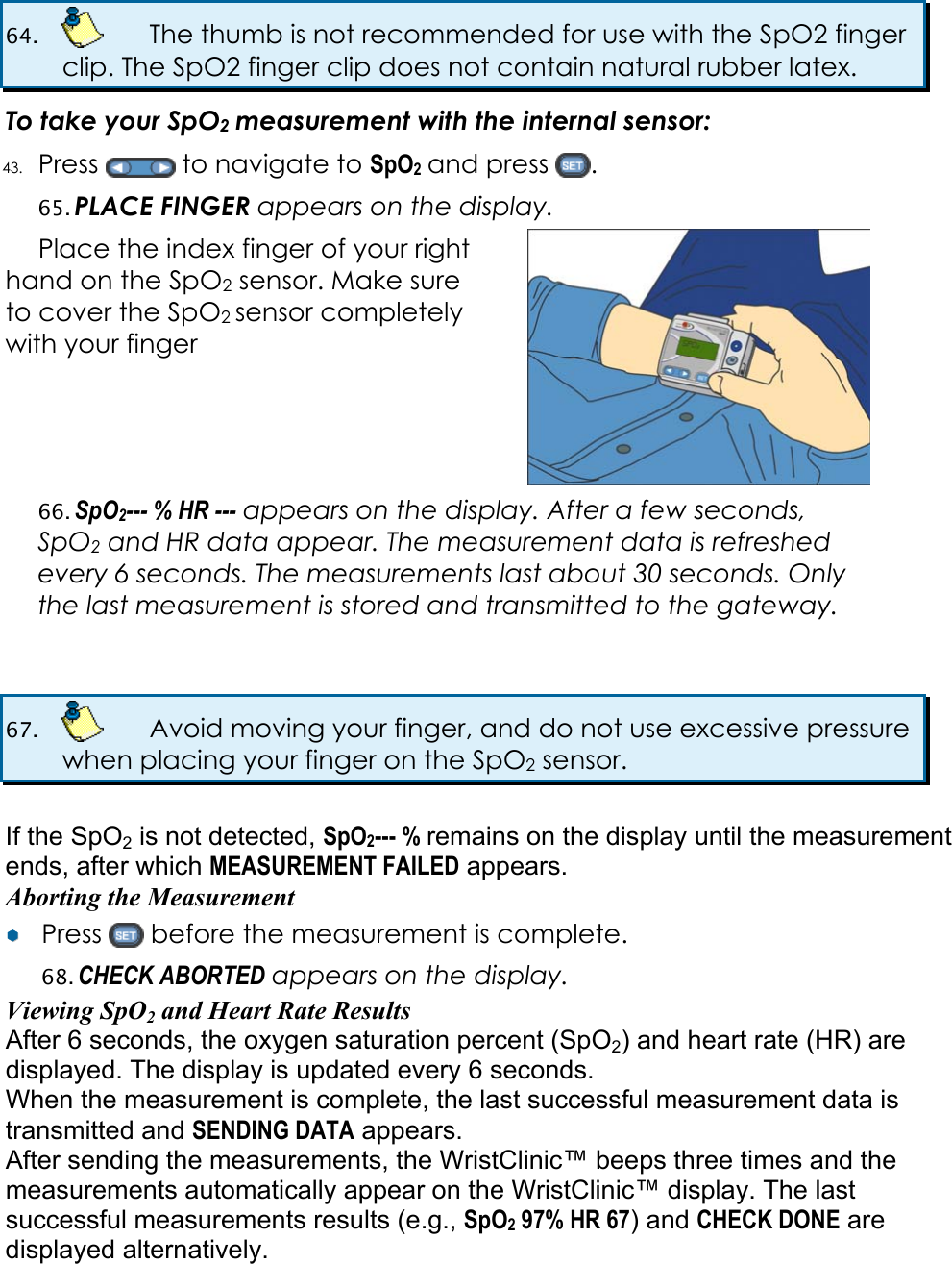 64.    The thumb is not recommended for use with the SpO2 finger clip. The SpO2 finger clip does not contain natural rubber latex.  To take your SpO2 measurement with the internal sensor: 43. Press   to navigate to SpO2 and press  . 65. PLACE FINGER appears on the display.  Place the index finger of your right hand on the SpO2 sensor. Make sure to cover the SpO2 sensor completely with your finger  66. SpO2--- % HR --- appears on the display. After a few seconds, SpO2 and HR data appear. The measurement data is refreshed every 6 seconds. The measurements last about 30 seconds. Only the last measurement is stored and transmitted to the gateway.   67.    Avoid moving your finger, and do not use excessive pressure when placing your finger on the SpO2 sensor.  If the SpO2 is not detected, SpO2--- % remains on the display until the measurement ends, after which MEASUREMENT FAILED appears. Aborting the Measurement &yen;&yen;  Press   before the measurement is complete. 68. CHECK ABORTED appears on the display. Viewing SpO2 and Heart Rate Results After 6 seconds, the oxygen saturation percent (SpO2) and heart rate (HR) are displayed. The display is updated every 6 seconds. When the measurement is complete, the last successful measurement data is transmitted and SENDING DATA appears. After sending the measurements, the WristClinic&trade; beeps three times and the measurements automatically appear on the WristClinic&trade; display. The last successful measurements results (e.g., SpO2 97% HR 67) and CHECK DONE are displayed alternatively. 