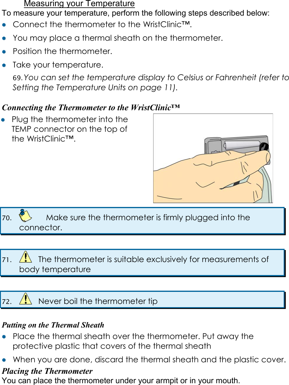  Measuring your Temperature To measure your temperature, perform the following steps described below: &yen;&yen;  Connect the thermometer to the WristClinic&trade;. &yen;&yen;  You may place a thermal sheath on the thermometer. &yen;&yen;  Position the thermometer. &yen;&yen;  Take your temperature. 69. You can set the temperature display to Celsius or Fahrenheit (refer to Setting the Temperature Units on page 11).  Connecting the Thermometer to the WristClinic&trade; &yen;&yen;  Plug the thermometer into the TEMP connector on the top of the WristClinic&trade;. 70.    Make sure the thermometer is firmly plugged into the connector.  71.    The thermometer is suitable exclusively for measurements of body temperature  72.    Never boil the thermometer tip  Putting on the Thermal Sheath &yen;&yen;  Place the thermal sheath over the thermometer. Put away the protective plastic that covers of the thermal sheath &yen;&yen;  When you are done, discard the thermal sheath and the plastic cover. Placing the Thermometer You can place the thermometer under your armpit or in your mouth. 