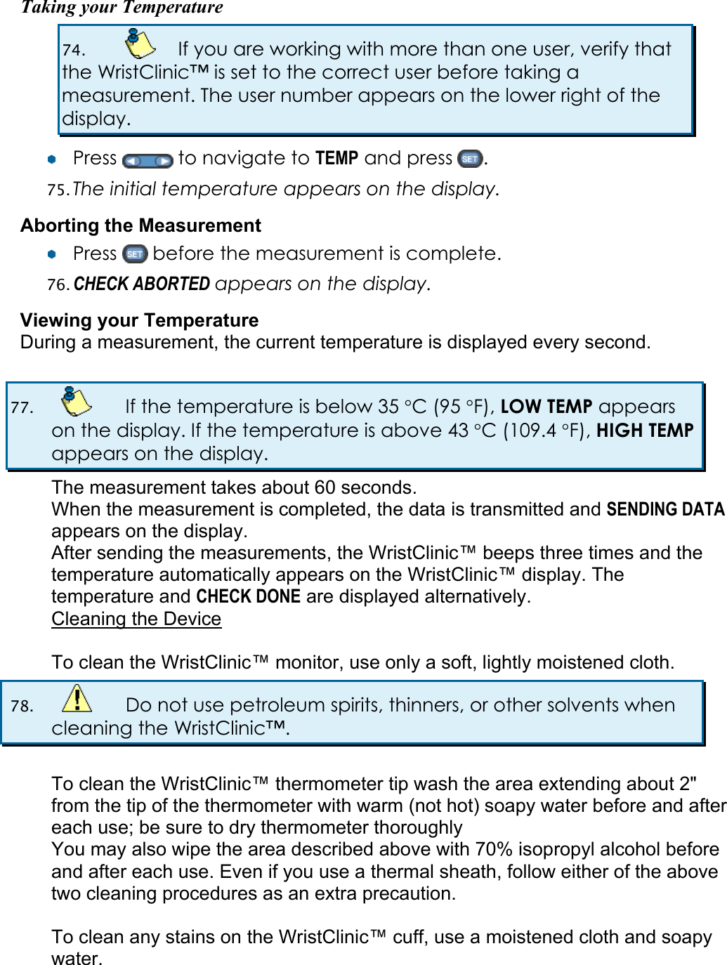 Taking your Temperature 74.    If you are working with more than one user, verify that the WristClinic&trade; is set to the correct user before taking a measurement. The user number appears on the lower right of the display. &yen;&yen;  Press   to navigate to TEMP and press  . 75. The initial temperature appears on the display.  Aborting the Measurement &yen;&yen;  Press   before the measurement is complete. 76. CHECK ABORTED appears on the display. Viewing your Temperature During a measurement, the current temperature is displayed every second.  77.    If the temperature is below 35 &deg;C (95 &deg;F), LOW TEMP appears on the display. If the temperature is above 43 &deg;C (109.4 &deg;F), HIGH TEMP appears on the display. The measurement takes about 60 seconds. When the measurement is completed, the data is transmitted and SENDING DATA appears on the display. After sending the measurements, the WristClinic&trade; beeps three times and the temperature automatically appears on the WristClinic&trade; display. The temperature and CHECK DONE are displayed alternatively. Cleaning the Device  To clean the WristClinic&trade; monitor, use only a soft, lightly moistened cloth.  78.    Do not use petroleum spirits, thinners, or other solvents when cleaning the WristClinic&trade;.  To clean the WristClinic&trade; thermometer tip wash the area extending about 2" from the tip of the thermometer with warm (not hot) soapy water before and after each use; be sure to dry thermometer thoroughly You may also wipe the area described above with 70% isopropyl alcohol before and after each use. Even if you use a thermal sheath, follow either of the above two cleaning procedures as an extra precaution.  To clean any stains on the WristClinic&trade; cuff, use a moistened cloth and soapy water.  