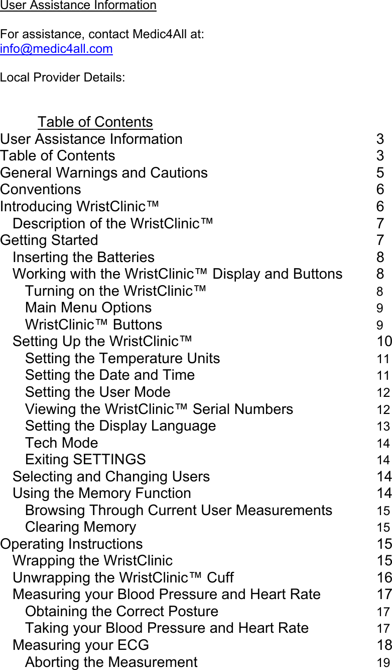   User Assistance Information  For assistance, contact Medic4All at: info@medic4all.com   Local Provider Details:   Table of Contents User Assistance Information      3 Table of Contents       3 General Warnings and Cautions     5 Conventions        6 Introducing WristClinic&trade;      6 Description of the WristClinic&trade;     7 Getting Started        7 Inserting the Batteries      8 Working with the WristClinic&trade; Display and Buttons  8 Turning on the WristClinic&trade;     8 Main Menu Options      9 WristClinic&trade; Buttons      9 Setting Up the WristClinic&trade;     10 Setting the Temperature Units     11 Setting the Date and Time     11 Setting the User Mode      12 Viewing the WristClinic&trade; Serial Numbers   12 Setting the Display Language     13 Tech Mode        14 Exiting SETTINGS       14 Selecting and Changing Users     14 Using the Memory Function     14 Browsing Through Current User Measurements   15 Clearing Memory       15 Operating Instructions       15 Wrapping the WristClinic      15 Unwrapping the WristClinic&trade; Cuff        16 Measuring your Blood Pressure and Heart Rate    17 Obtaining the Correct Posture     17 Taking your Blood Pressure and Heart Rate   17 Measuring your ECG       18 Aborting the Measurement     19 