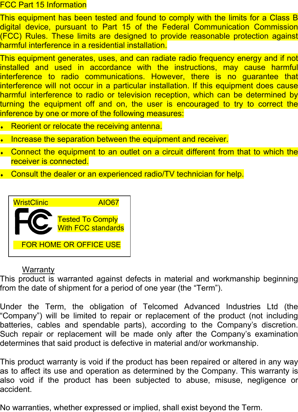 FCC Part 15 Information This equipment has been tested and found to comply with the limits for a Class B digital device, pursuant to Part 15 of the Federal Communication Commission (FCC) Rules. These limits are designed to provide reasonable protection against harmful interference in a residential installation.  This equipment generates, uses, and can radiate radio frequency energy and if not installed and used in accordance with the instructions, may cause harmful interference to radio communications. However, there is no guarantee that interference will not occur in a particular installation. If this equipment does cause harmful interference to radio or television reception, which can be determined by turning the equipment off and on, the user is encouraged to try to correct the inference by one or more of the following measures: &diams; Reorient or relocate the receiving antenna. &diams; Increase the separation between the equipment and receiver. &diams; Connect the equipment to an outlet on a circuit different from that to which the receiver is connected. &diams; Consult the dealer or an experienced radio/TV technician for help.          Warranty This product is warranted against defects in material and workmanship beginning from the date of shipment for a period of one year (the &ldquo;Term&rdquo;).  Under the Term, the obligation of Telcomed Advanced Industries Ltd (the &ldquo;Company&rdquo;) will be limited to repair or replacement of the product (not including batteries, cables and spendable parts), according to the Company&rsquo;s discretion. Such repair or replacement will be made only after the Company&rsquo;s examination determines that said product is defective in material and/or workmanship.  This product warranty is void if the product has been repaired or altered in any way as to affect its use and operation as determined by the Company. This warranty is also void if the product has been subjected to abuse, misuse, negligence or accident.  No warranties, whether expressed or implied, shall exist beyond the Term. WristClinic             AIO67  Tested To Comply With FCC standards       FOR HOME OR OFFICE USE  