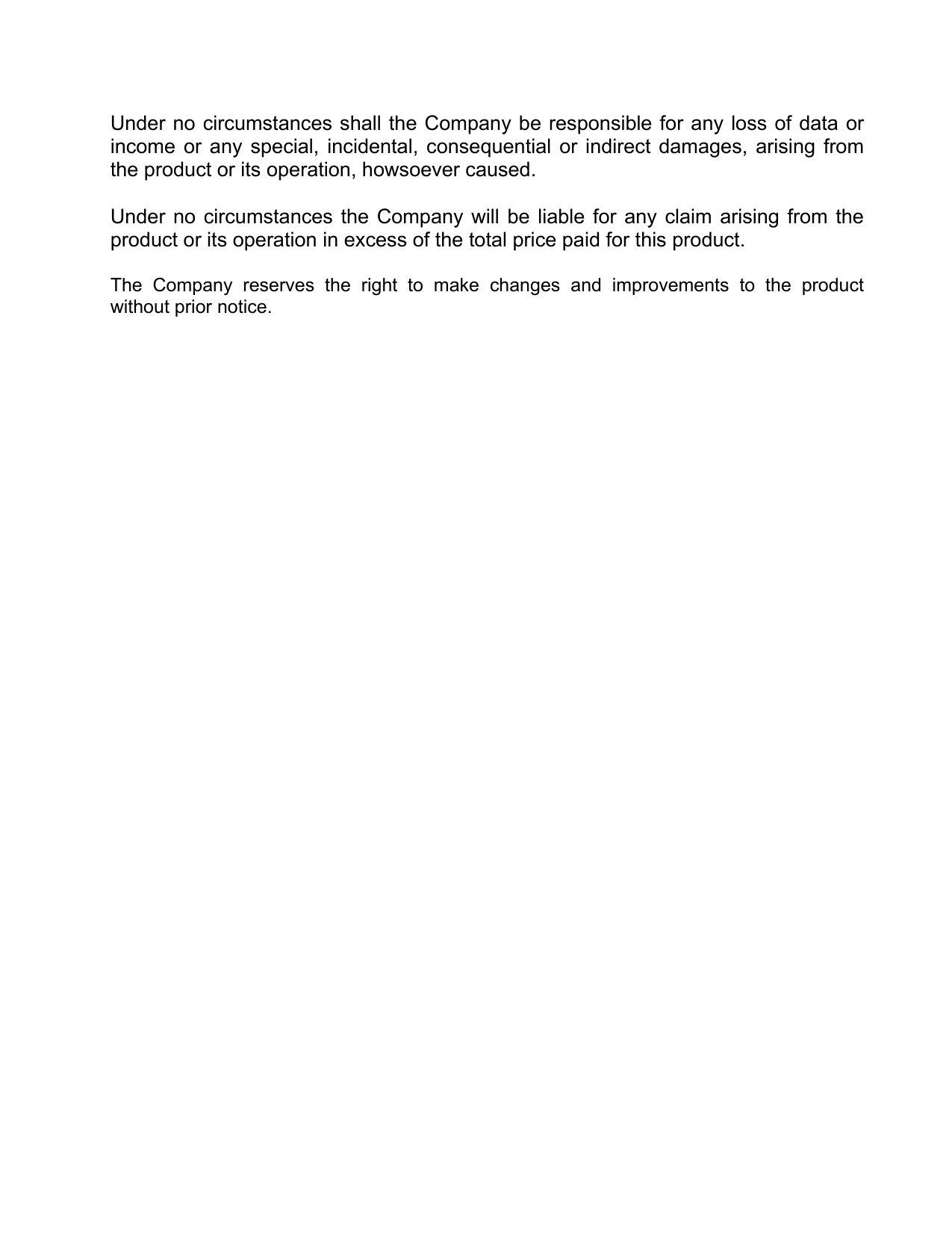  Under no circumstances shall the Company be responsible for any loss of data or income or any special, incidental, consequential or indirect damages, arising from the product or its operation, howsoever caused.  Under no circumstances the Company will be liable for any claim arising from the product or its operation in excess of the total price paid for this product.   The Company reserves the right to make changes and improvements to the product without prior notice. 