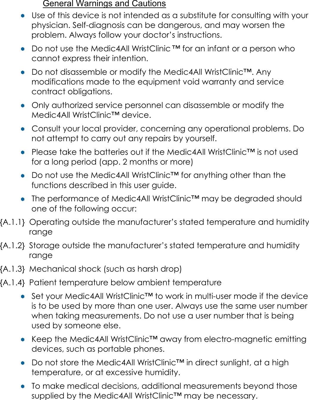 General Warnings and Cautions &yen;&yen;  Use of this device is not intended as a substitute for consulting with your physician. Self-diagnosis can be dangerous, and may worsen the problem. Always follow your doctor&rsquo;s instructions. &yen;&yen;  Do not use the Medic4All WristClinic &trade; for an infant or a person who cannot express their intention. &yen;&yen;  Do not disassemble or modify the Medic4All WristClinic&trade;. Any modifications made to the equipment void warranty and service contract obligations. &yen;&yen;  Only authorized service personnel can disassemble or modify the Medic4All WristClinic&trade; device. &yen;&yen;  Consult your local provider, concerning any operational problems. Do not attempt to carry out any repairs by yourself. &yen;&yen;  Please take the batteries out if the Medic4All WristClinic&trade; is not used for a long period (app. 2 months or more) &yen;&yen;  Do not use the Medic4All WristClinic&trade; for anything other than the functions described in this user guide. &yen;&yen;  The performance of Medic4All WristClinic&trade; may be degraded should one of the following occur: {A.1.1} Operating outside the manufacturer&rsquo;s stated temperature and humidity range {A.1.2} Storage outside the manufacturer&rsquo;s stated temperature and humidity range {A.1.3} Mechanical shock (such as harsh drop) {A.1.4} Patient temperature below ambient temperature &yen;&yen;  Set your Medic4All WristClinic&trade; to work in multi-user mode if the device is to be used by more than one user. Always use the same user number when taking measurements. Do not use a user number that is being used by someone else. &yen;&yen;  Keep the Medic4All WristClinic&trade; away from electro-magnetic emitting devices, such as portable phones. &yen;&yen;  Do not store the Medic4All WristClinic&trade; in direct sunlight, at a high temperature, or at excessive humidity. &yen;&yen;  To make medical decisions, additional measurements beyond those supplied by the Medic4All WristClinic&trade; may be necessary.  