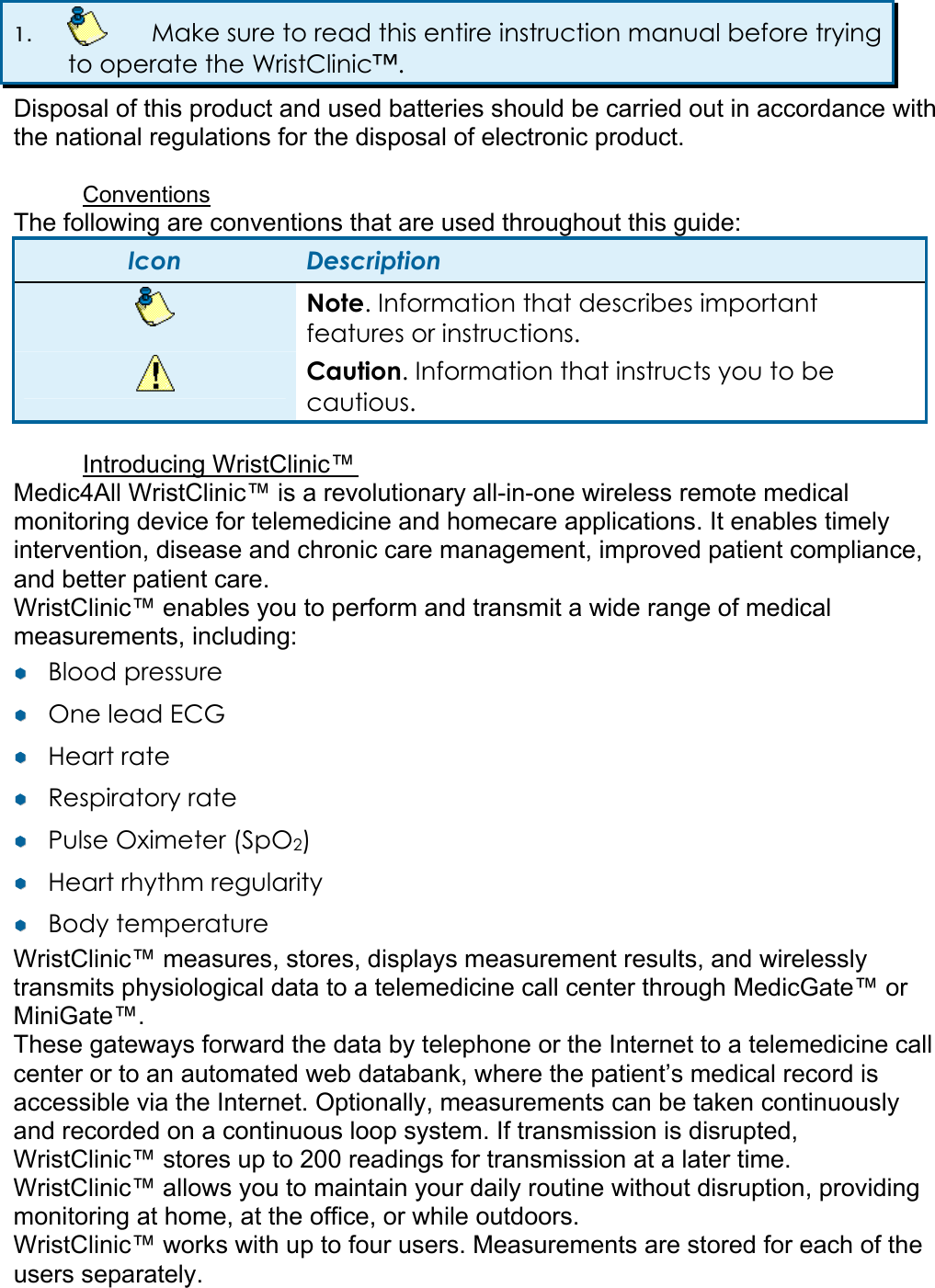 1.    Make sure to read this entire instruction manual before trying to operate the WristClinic&trade;. Disposal of this product and used batteries should be carried out in accordance with the national regulations for the disposal of electronic product.  Conventions The following are conventions that are used throughout this guide: Icon  Description  Note. Information that describes important features or instructions.  Caution. Information that instructs you to be cautious.  Introducing WristClinic&trade;  Medic4All WristClinic&trade; is a revolutionary all-in-one wireless remote medical monitoring device for telemedicine and homecare applications. It enables timely intervention, disease and chronic care management, improved patient compliance, and better patient care. WristClinic&trade; enables you to perform and transmit a wide range of medical measurements, including:  &yen;&yen;  Blood pressure  &yen;&yen;  One lead ECG &yen;&yen;  Heart rate  &yen;&yen;  Respiratory rate  &yen;&yen;  Pulse Oximeter (SpO2) &yen;&yen;  Heart rhythm regularity &yen;&yen;  Body temperature  WristClinic&trade; measures, stores, displays measurement results, and wirelessly transmits physiological data to a telemedicine call center through MedicGate&trade; or MiniGate&trade;.  These gateways forward the data by telephone or the Internet to a telemedicine call center or to an automated web databank, where the patient&rsquo;s medical record is accessible via the Internet. Optionally, measurements can be taken continuously and recorded on a continuous loop system. If transmission is disrupted, WristClinic&trade; stores up to 200 readings for transmission at a later time. WristClinic&trade; allows you to maintain your daily routine without disruption, providing monitoring at home, at the office, or while outdoors. WristClinic&trade; works with up to four users. Measurements are stored for each of the users separately.   