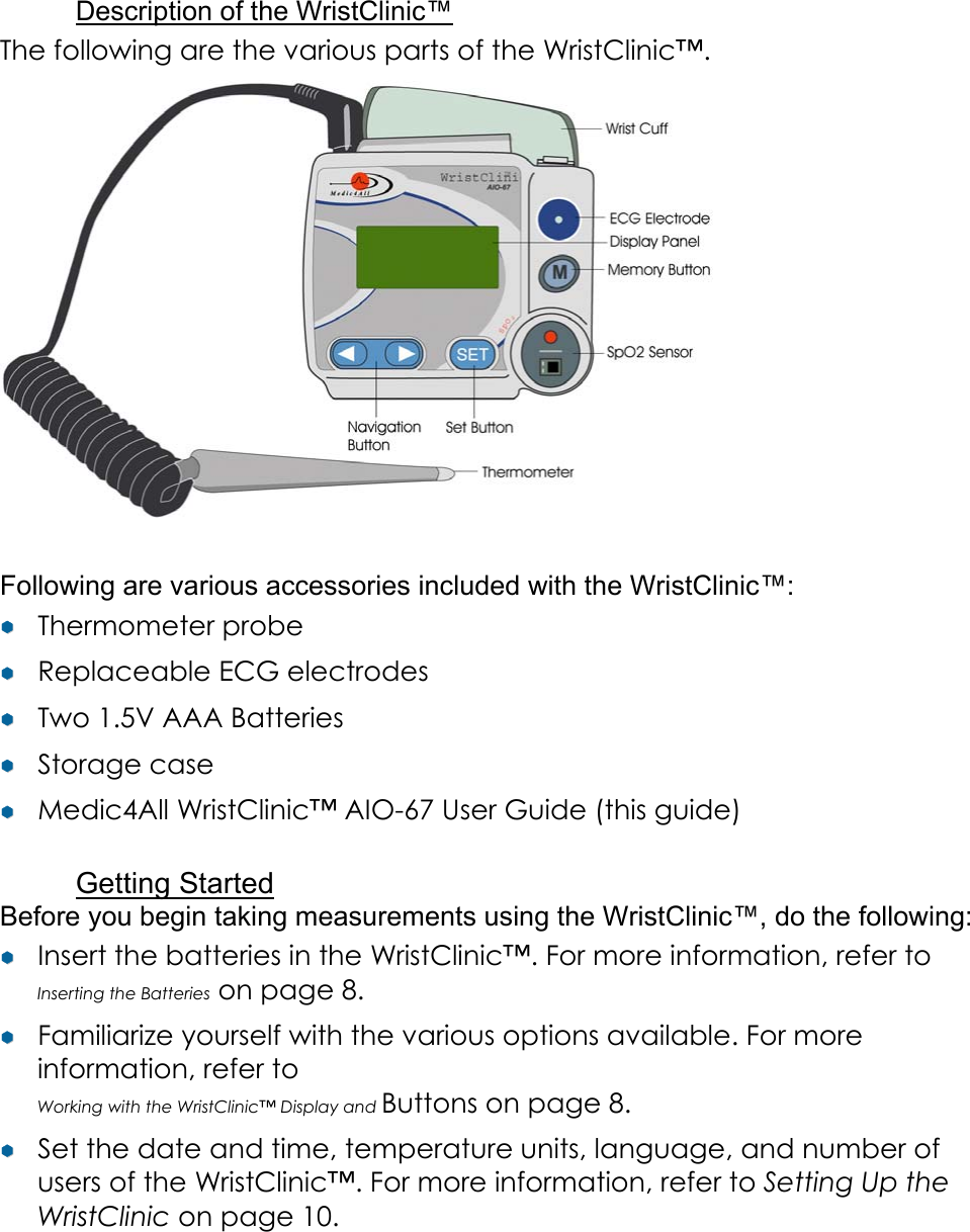 Description of the WristClinic&trade; The following are the various parts of the WristClinic&trade;.     Following are various accessories included with the WristClinic&trade;: &yen;&yen;  Thermometer probe &yen;&yen;  Replaceable ECG electrodes &yen;&yen;  Two 1.5V AAA Batteries &yen;&yen;  Storage case &yen;&yen;  Medic4All WristClinic&trade; AIO-67 User Guide (this guide)  Getting Started Before you begin taking measurements using the WristClinic&trade;, do the following: &yen;&yen;  Insert the batteries in the WristClinic&trade;. For more information, refer to Inserting the Batteries on page 8. &yen;&yen;  Familiarize yourself with the various options available. For more information, refer to  Working with the WristClinic&trade; Display and Buttons on page 8. &yen;&yen;  Set the date and time, temperature units, language, and number of users of the WristClinic&trade;. For more information, refer to Setting Up the WristClinic on page 10. 