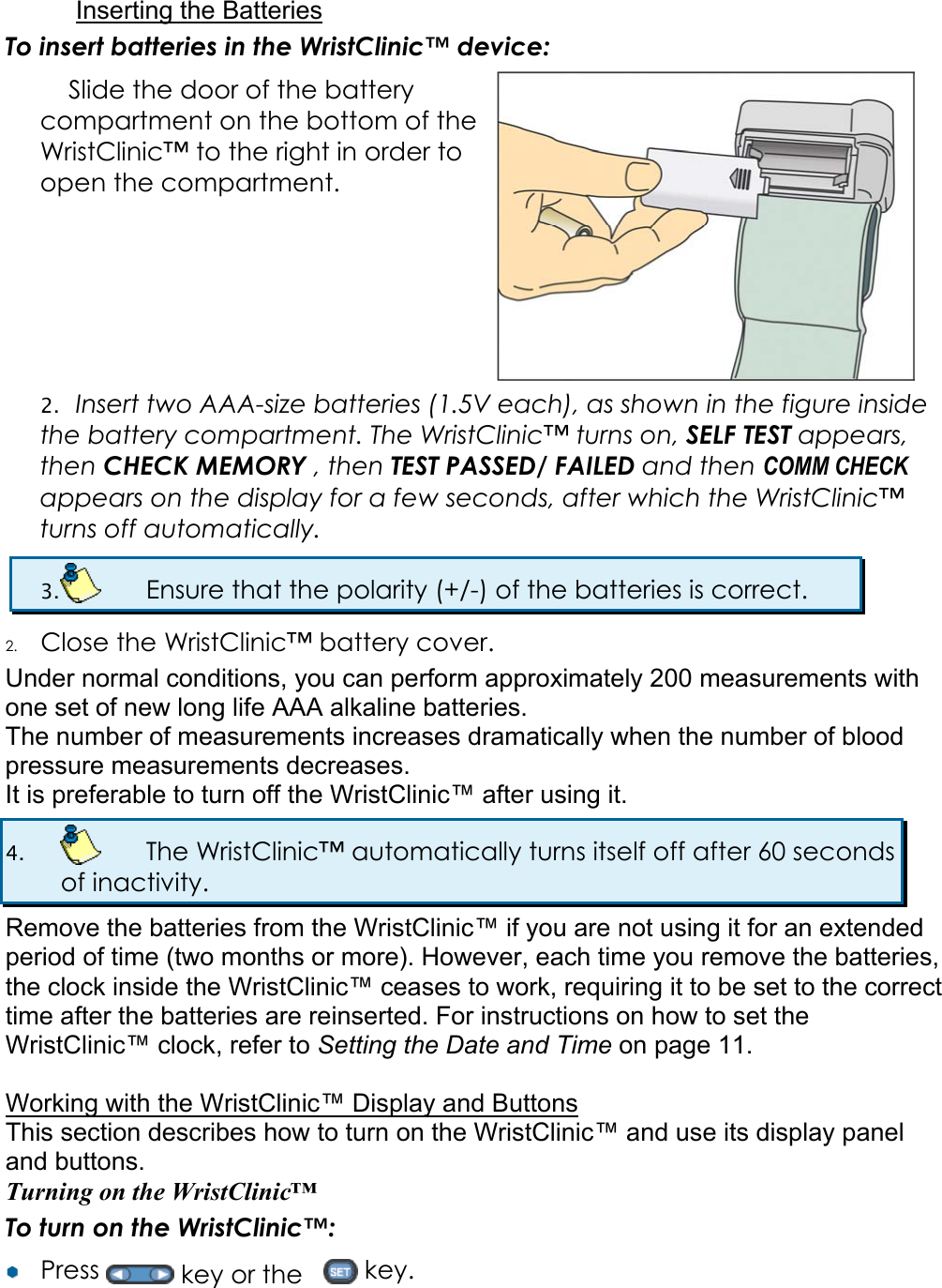 Inserting the Batteries To insert batteries in the WristClinic&trade; device: Slide the door of the battery compartment on the bottom of the WristClinic&trade; to the right in order to open the compartment.  2. Insert two AAA-size batteries (1.5V each), as shown in the figure inside the battery compartment. The WristClinic&trade; turns on, SELF TEST appears, then CHECK MEMORY , then TEST PASSED/ FAILED and then COMM CHECK appears on the display for a few seconds, after which the WristClinic&trade; turns off automatically. 3.    Ensure that the polarity (+/-) of the batteries is correct. 2. Close the WristClinic&trade; battery cover. Under normal conditions, you can perform approximately 200 measurements with one set of new long life AAA alkaline batteries. The number of measurements increases dramatically when the number of blood pressure measurements decreases. It is preferable to turn off the WristClinic&trade; after using it. 4.    The WristClinic&trade; automatically turns itself off after 60 seconds of inactivity. Remove the batteries from the WristClinic&trade; if you are not using it for an extended period of time (two months or more). However, each time you remove the batteries, the clock inside the WristClinic&trade; ceases to work, requiring it to be set to the correct time after the batteries are reinserted. For instructions on how to set the WristClinic&trade; clock, refer to Setting the Date and Time on page 11.  Working with the WristClinic&trade; Display and Buttons This section describes how to turn on the WristClinic&trade; and use its display panel and buttons. Turning on the WristClinic&trade; To turn on the WristClinic&trade;: &yen;&yen;  Press   key or the     key. 