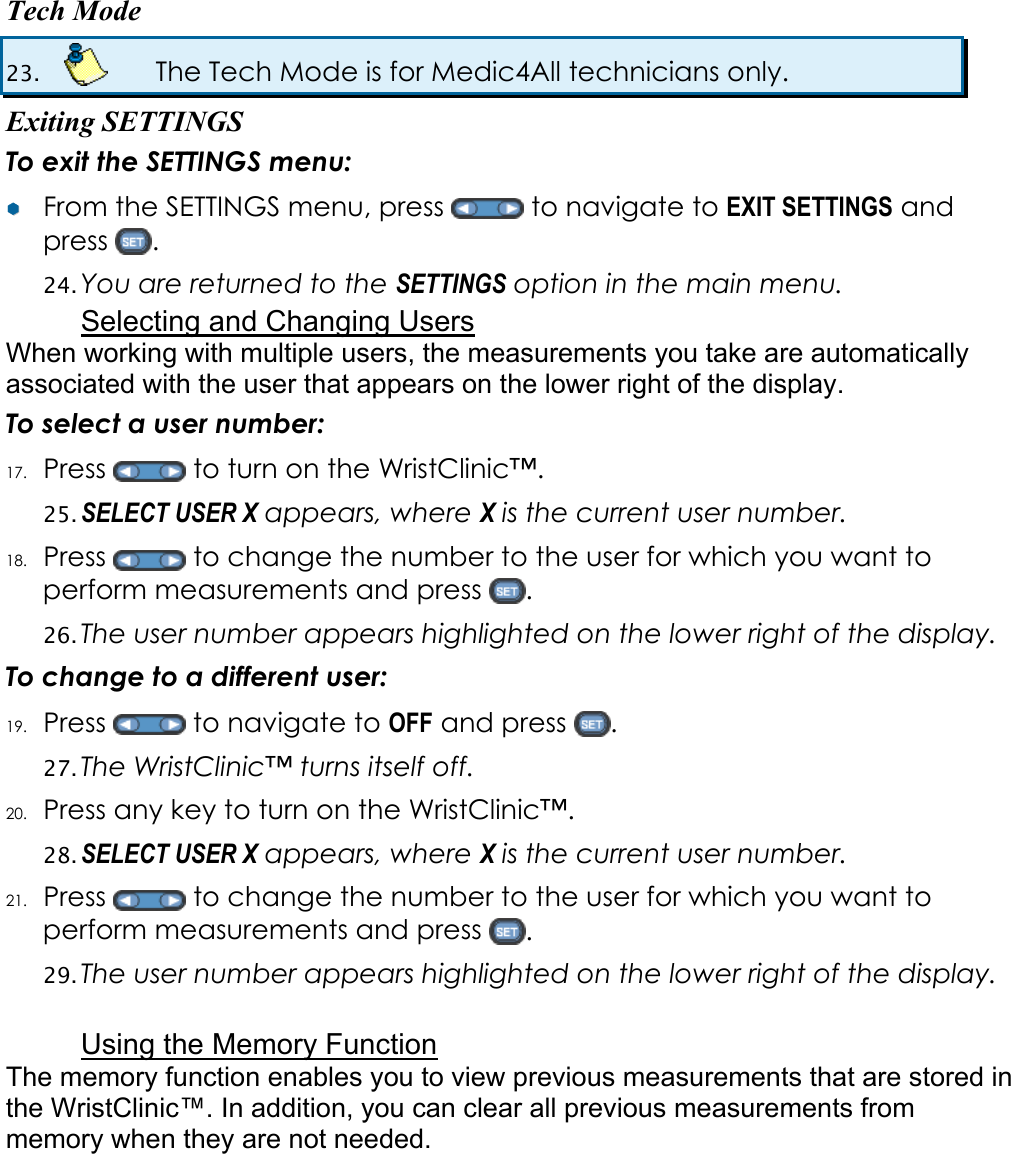 Tech Mode 23.    The Tech Mode is for Medic4All technicians only. Exiting SETTINGS To exit the SETTINGS menu: &yen;&yen;  From the SETTINGS menu, press   to navigate to EXIT SETTINGS and press  . 24. You are returned to the SETTINGS option in the main menu. Selecting and Changing Users When working with multiple users, the measurements you take are automatically associated with the user that appears on the lower right of the display. To select a user number: 17. Press   to turn on the WristClinic&trade;. 25. SELECT USER X appears, where X is the current user number. 18. Press   to change the number to the user for which you want to perform measurements and press  . 26. The user number appears highlighted on the lower right of the display. To change to a different user: 19. Press   to navigate to OFF and press  . 27. The WristClinic&trade; turns itself off. 20. Press any key to turn on the WristClinic&trade;. 28. SELECT USER X appears, where X is the current user number. 21. Press   to change the number to the user for which you want to perform measurements and press  . 29. The user number appears highlighted on the lower right of the display.  Using the Memory Function The memory function enables you to view previous measurements that are stored in the WristClinic&trade;. In addition, you can clear all previous measurements from memory when they are not needed. 