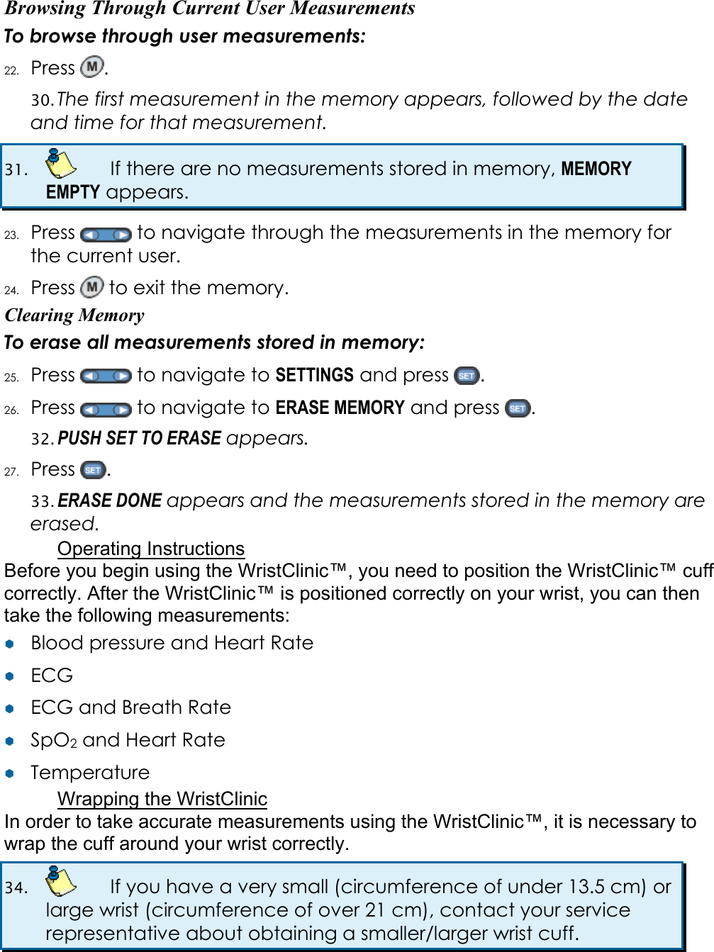 Browsing Through Current User Measurements To browse through user measurements: 22. Press  .  30. The first measurement in the memory appears, followed by the date and time for that measurement. 31.    If there are no measurements stored in memory, MEMORY EMPTY appears. 23. Press   to navigate through the measurements in the memory for the current user. 24. Press   to exit the memory. Clearing Memory To erase all measurements stored in memory: 25. Press   to navigate to SETTINGS and press  . 26. Press   to navigate to ERASE MEMORY and press  .  32. PUSH SET TO ERASE appears.  27. Press  . 33. ERASE DONE appears and the measurements stored in the memory are erased. Operating Instructions Before you begin using the WristClinic&trade;, you need to position the WristClinic&trade; cuff correctly. After the WristClinic&trade; is positioned correctly on your wrist, you can then take the following measurements: &yen;&yen;  Blood pressure and Heart Rate &yen;&yen;  ECG &yen;&yen;  ECG and Breath Rate &yen;&yen;  SpO2 and Heart Rate &yen;&yen;  Temperature Wrapping the WristClinic In order to take accurate measurements using the WristClinic&trade;, it is necessary to wrap the cuff around your wrist correctly.  34.    If you have a very small (circumference of under 13.5 cm) or large wrist (circumference of over 21 cm), contact your service representative about obtaining a smaller/larger wrist cuff.  