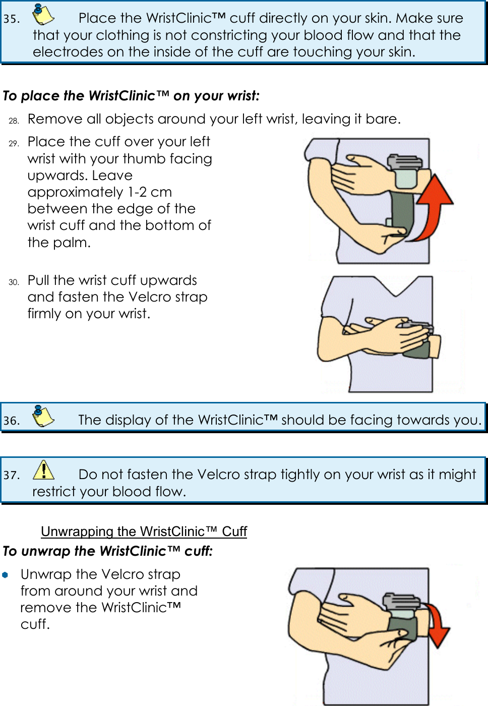 35.    Place the WristClinic&trade; cuff directly on your skin. Make sure that your clothing is not constricting your blood flow and that the electrodes on the inside of the cuff are touching your skin.  To place the WristClinic&trade; on your wrist: 28. Remove all objects around your left wrist, leaving it bare. 29. Place the cuff over your left wrist with your thumb facing upwards. Leave approximately 1-2 cm between the edge of the wrist cuff and the bottom of the palm.  30. Pull the wrist cuff upwards and fasten the Velcro strap firmly on your wrist.  36.    The display of the WristClinic&trade; should be facing towards you.  37.    Do not fasten the Velcro strap tightly on your wrist as it might restrict your blood flow.   Unwrapping the WristClinic&trade; Cuff To unwrap the WristClinic&trade; cuff: &yen;&yen;  Unwrap the Velcro strap from around your wrist and remove the WristClinic&trade; cuff.  