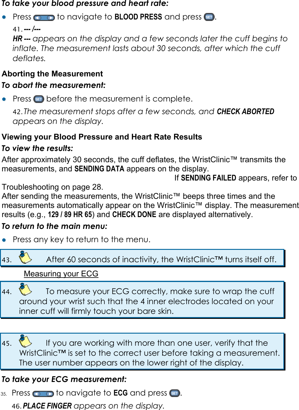 To take your blood pressure and heart rate: &yen;&yen;  Press   to navigate to BLOOD PRESS and press  . 41. --- /---  HR --- appears on the display and a few seconds later the cuff begins to inflate. The measurement lasts about 30 seconds, after which the cuff deflates. Aborting the Measurement To abort the measurement: &yen;&yen;  Press   before the measurement is complete. 42. The measurement stops after a few seconds, and CHECK ABORTED appears on the display. Viewing your Blood Pressure and Heart Rate Results To view the results: After approximately 30 seconds, the cuff deflates, the WristClinic&trade; transmits the measurements, and SENDING DATA appears on the display. If SENDING FAILED appears, refer to  Troubleshooting on page 28. After sending the measurements, the WristClinic&trade; beeps three times and the measurements automatically appear on the WristClinic&trade; display. The measurement results (e.g., 129 / 89 HR 65) and CHECK DONE are displayed alternatively. To return to the main menu: &yen;&yen;  Press any key to return to the menu. 43.    After 60 seconds of inactivity, the WristClinic&trade; turns itself off. Measuring your ECG 44.    To measure your ECG correctly, make sure to wrap the cuff around your wrist such that the 4 inner electrodes located on your inner cuff will firmly touch your bare skin.  45.    If you are working with more than one user, verify that the WristClinic&trade; is set to the correct user before taking a measurement. The user number appears on the lower right of the display. To take your ECG measurement: 35. Press   to navigate to ECG and press  . 46. PLACE FINGER appears on the display. 