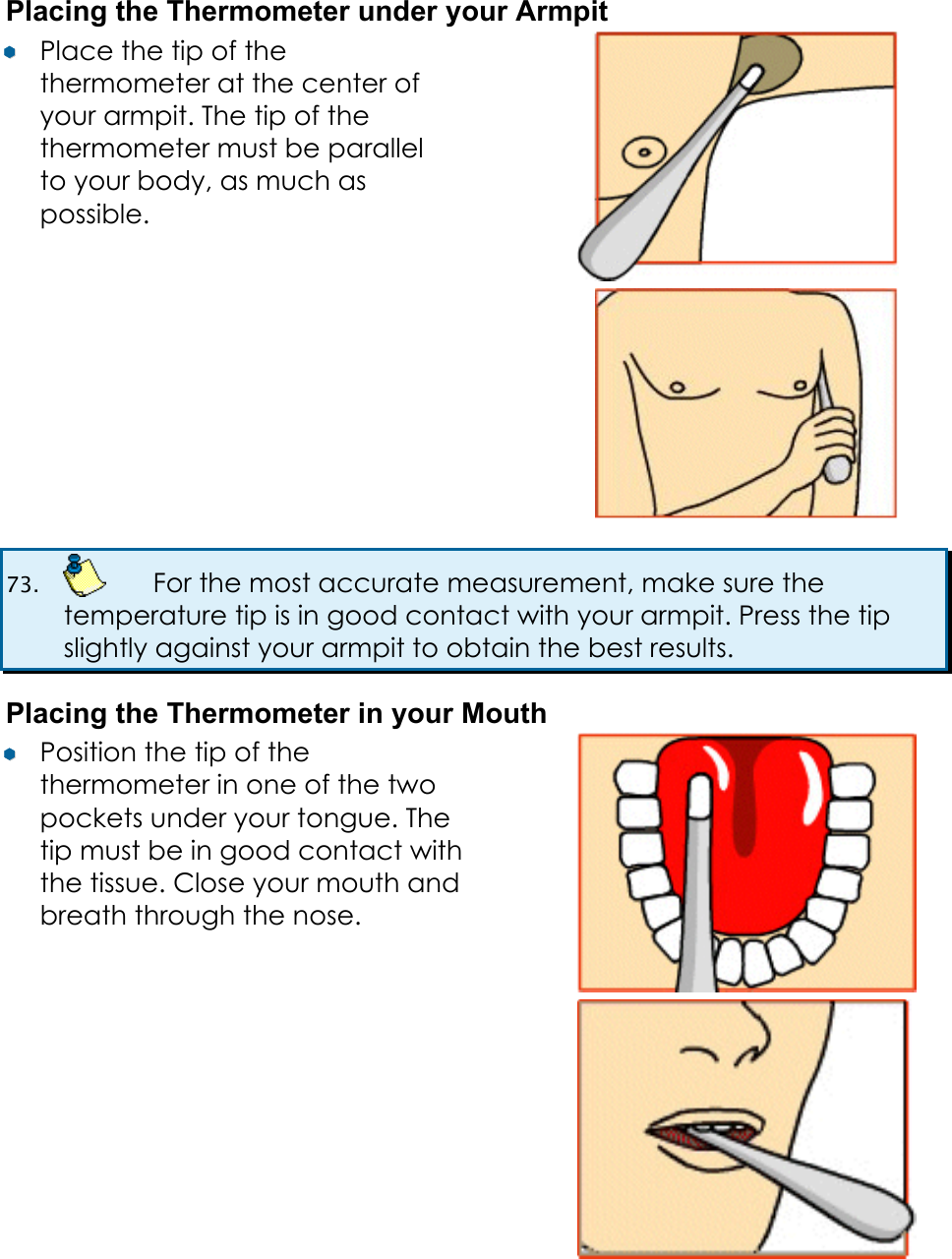 Placing the Thermometer under your Armpit &yen;&yen;  Place the tip of the thermometer at the center of your armpit. The tip of the thermometer must be parallel to your body, as much as possible.   73.    For the most accurate measurement, make sure the temperature tip is in good contact with your armpit. Press the tip slightly against your armpit to obtain the best results. Placing the Thermometer in your Mouth &yen;&yen;  Position the tip of the thermometer in one of the two pockets under your tongue. The tip must be in good contact with the tissue. Close your mouth and breath through the nose.    