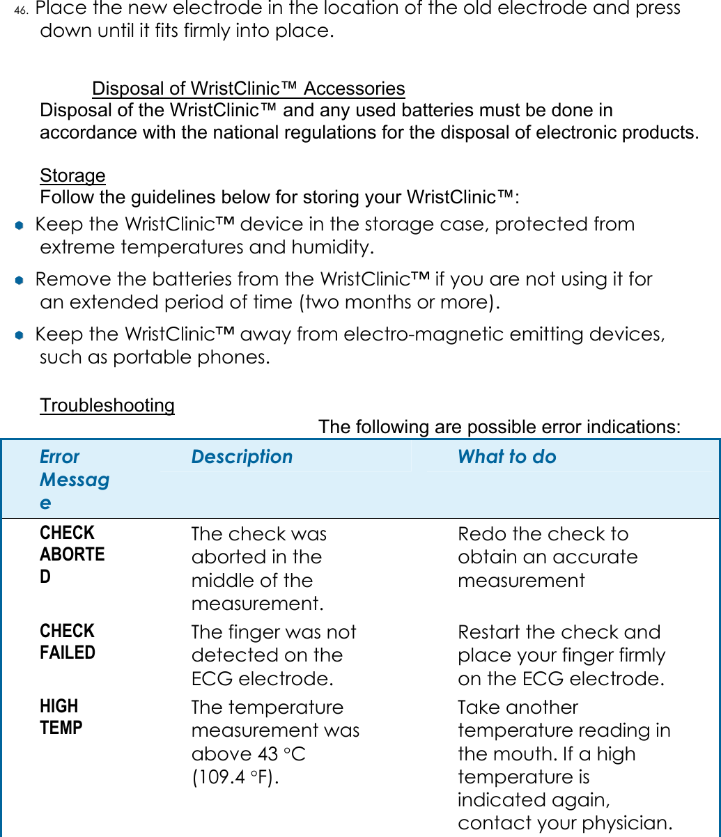 46. Place the new electrode in the location of the old electrode and press down until it fits firmly into place.  Disposal of WristClinic&trade; Accessories Disposal of the WristClinic&trade; and any used batteries must be done in accordance with the national regulations for the disposal of electronic products.  Storage Follow the guidelines below for storing your WristClinic&trade;: &yen;&yen;  Keep the WristClinic&trade; device in the storage case, protected from extreme temperatures and humidity. &yen;&yen;  Remove the batteries from the WristClinic&trade; if you are not using it for an extended period of time (two months or more). &yen;&yen;  Keep the WristClinic&trade; away from electro-magnetic emitting devices, such as portable phones.  Troubleshooting The following are possible error indications: Error Message Description  What to do CHECK ABORTED The check was aborted in the middle of the measurement. Redo the check to obtain an accurate measurement CHECK FAILED The finger was not detected on the ECG electrode. Restart the check and place your finger firmly on the ECG electrode. HIGH TEMP The temperature measurement was above 43 &deg;C (109.4 &deg;F). Take another temperature reading in the mouth. If a high temperature is indicated again, contact your physician. 