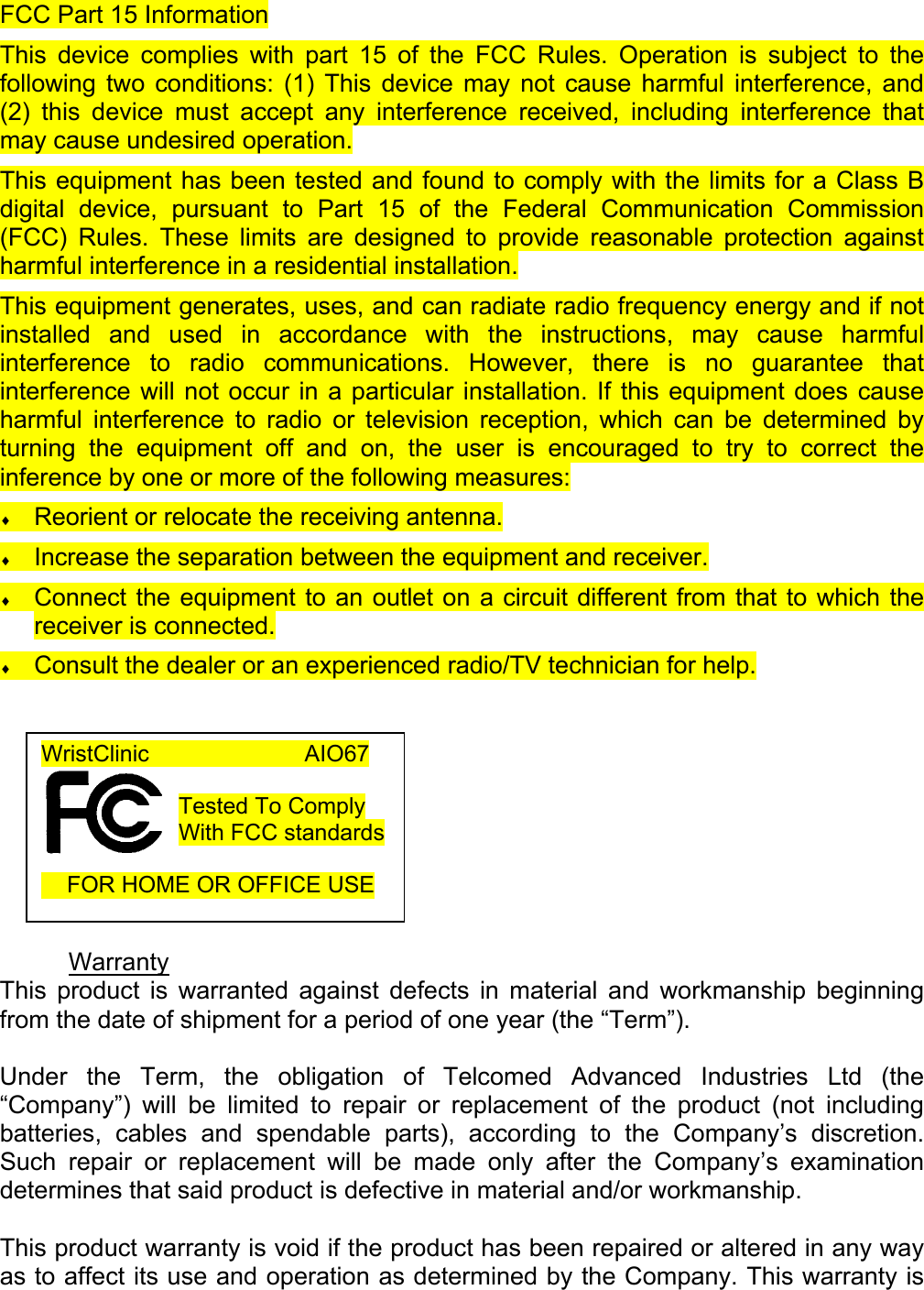 FCC Part 15 Information This device complies with part 15 of the FCC Rules. Operation is subject to the following two conditions: (1) This device may not cause harmful interference, and (2) this device must accept any interference received, including interference that may cause undesired operation. This equipment has been tested and found to comply with the limits for a Class B digital device, pursuant to Part 15 of the Federal Communication Commission (FCC) Rules. These limits are designed to provide reasonable protection against harmful interference in a residential installation.  This equipment generates, uses, and can radiate radio frequency energy and if not installed and used in accordance with the instructions, may cause harmful interference to radio communications. However, there is no guarantee that interference will not occur in a particular installation. If this equipment does cause harmful interference to radio or television reception, which can be determined by turning the equipment off and on, the user is encouraged to try to correct the inference by one or more of the following measures: &diams; Reorient or relocate the receiving antenna. &diams; Increase the separation between the equipment and receiver. &diams; Connect the equipment to an outlet on a circuit different from that to which the receiver is connected. &diams; Consult the dealer or an experienced radio/TV technician for help.          Warranty This product is warranted against defects in material and workmanship beginning from the date of shipment for a period of one year (the &ldquo;Term&rdquo;).  Under the Term, the obligation of Telcomed Advanced Industries Ltd (the &ldquo;Company&rdquo;) will be limited to repair or replacement of the product (not including batteries, cables and spendable parts), according to the Company&rsquo;s discretion. Such repair or replacement will be made only after the Company&rsquo;s examination determines that said product is defective in material and/or workmanship.  This product warranty is void if the product has been repaired or altered in any way as to affect its use and operation as determined by the Company. This warranty is WristClinic             AIO67  Tested To Comply With FCC standards       FOR HOME OR OFFICE USE  
