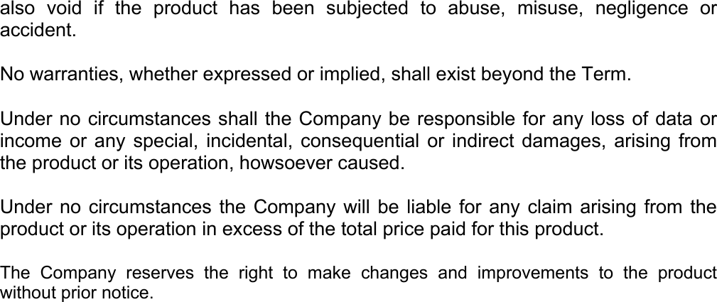 also void if the product has been subjected to abuse, misuse, negligence or accident.  No warranties, whether expressed or implied, shall exist beyond the Term.  Under no circumstances shall the Company be responsible for any loss of data or income or any special, incidental, consequential or indirect damages, arising from the product or its operation, howsoever caused.  Under no circumstances the Company will be liable for any claim arising from the product or its operation in excess of the total price paid for this product.   The Company reserves the right to make changes and improvements to the product without prior notice. 